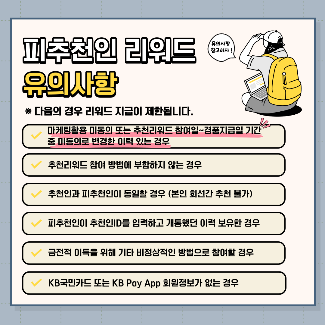 피추천인 리워드 유의사항 * 다음의 경우 리워드 지급이 제한됩니다. √ 마케팅활용 미동의 또는 추천리워드 참여일~경품지급일 기간 중 미동의로 변경한 이력 있는 경우 √ 추천리워드 참여 방법에 부합하지 않는 경우 √ 추천인과 피추천인이 동일할 경우 (본인 회선간 추천 불가) √ 피추천인이 추천인ID를 입력하고 개통했던 이력 보유한 경우 √ 금전적 이득을 위해 기타 비정상적인 방법으로 참여할 경우 √ KB국민카드 또는 KB Pay App 회원정보가 없는 경우