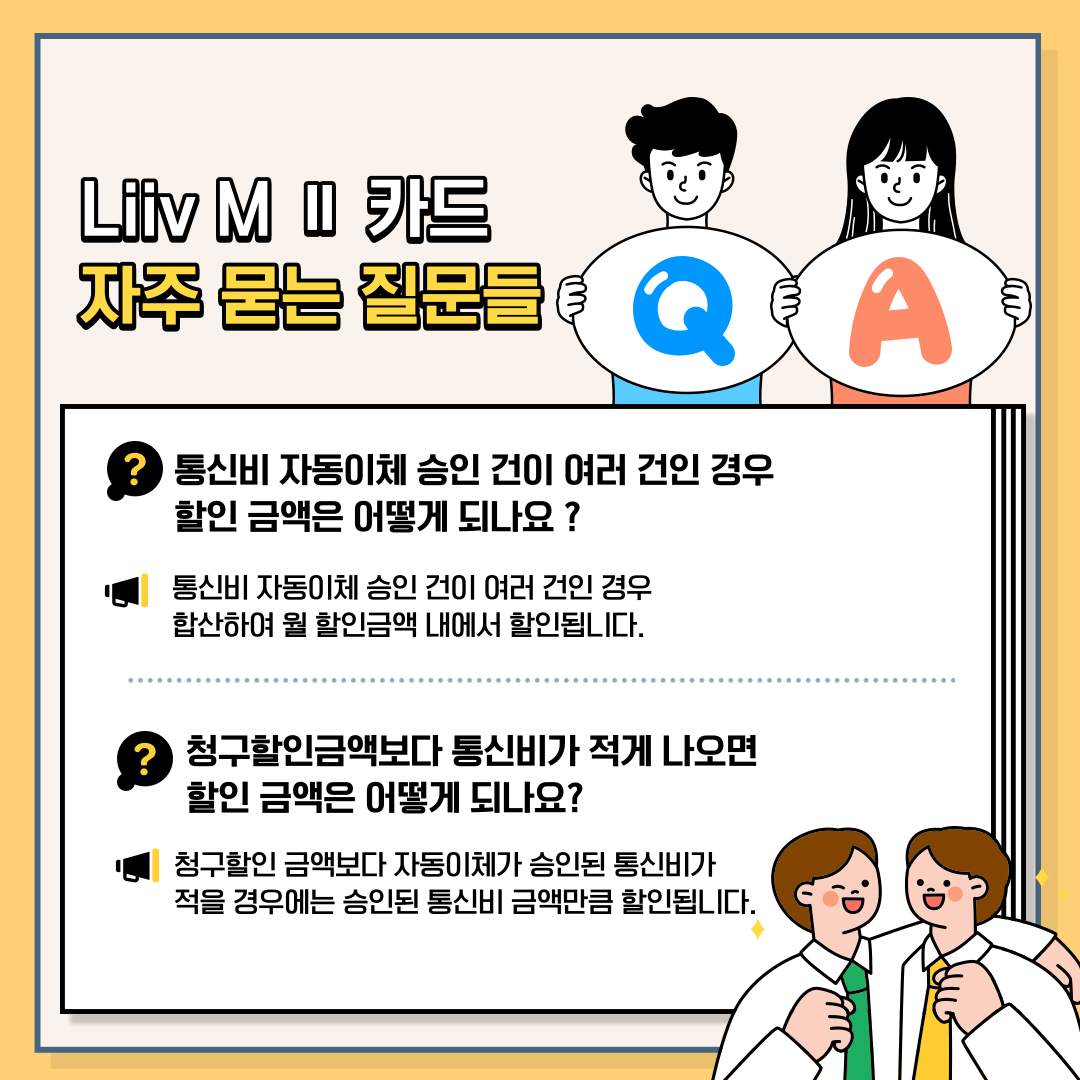 Liiv M Ⅱ 카드 자주 묻는 질문들 Q. 통신비 자동이체 승인 건이 여러 건인 경우 할인 금액은 어떻게 되나요? A 통신비 자동이체 승인 건이 여러 건인 경우 합산하여 월 할인금액 내에서 할인됩니다. Q 청구할인금액보다 통신비가 적게 나오면 할인 금액은 어떻게 되나요? A 청구할인 금액보다 자동이체가 승인된 통신비가 적을 경우에는 승인된 통신비 금액만큼 할인됩니다.