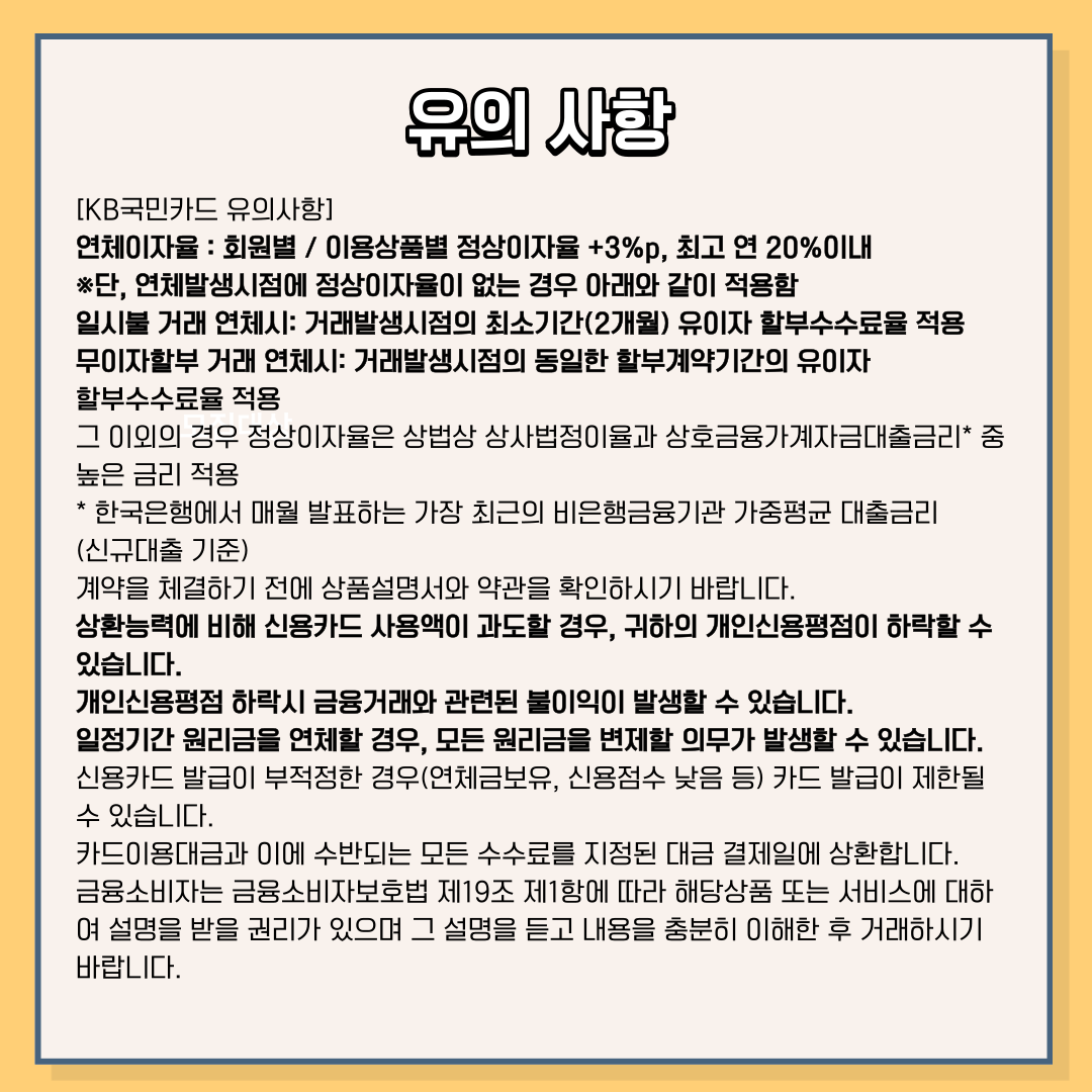 제목: 유의 사항 [KB국민카드 유의사항] 연체 이자율 : 회원별 / 이용상품별 정상이자율 + 3%p, 최고 연 20% 이내 ※ 단, 연체발생시점에 정상이자율이 없는 경우 아래와 같이 적용함 일시불 거래 연체시 : 거래발생시점의 최소기간(2개월) 유이자 할부수수료율 적용 무이자할부 거래 연체시 : 거래발생시점의 동일한 할부계약기간의 유이자할부수수료율 적용 그 이외의 경우 정상이자율은 상법상 상사법정이율과 상호금융가계자금대출금리* 중 높은 금리 적용 * 한국은행에서 매월 발표하는 가장 최근의 비은행금융기관 가중평균 대출금리 (신규대출 기준) 계약을 체결하기 전에 상품설명서와 약관을 확인하시기 바랍니다. 상환능력에 비해 신용카드 사용액이 과도할 경우, 귀하의 개인신용평점이 하락할 수 있습니다. 개인신용평점 하락시 금융거래와 관련된 불이익이 발생할 수 있습니다. 일정기간 원리금을 연체할 경우, 모든 원리금을 변제할 의무가 발생할 수 있습니다. 신용카드 발급이 부적정한 경우 (연체금보유, 개인신용평점 낮음 등) 카드 발급이 제한될 수 있습니다. 카드이용대금과 이에 수반되는 모든 수수료를 지정된 대금 결제일에 상환합니다. 금융소비자는 금소법 제19조 제1항에 따라 해당상품 또는 서비스에 대하 여 설명을 받을 권리가 있으며 그 설명을 듣고 내용을 충분히 이해한 후 거래하시기 바랍니다.