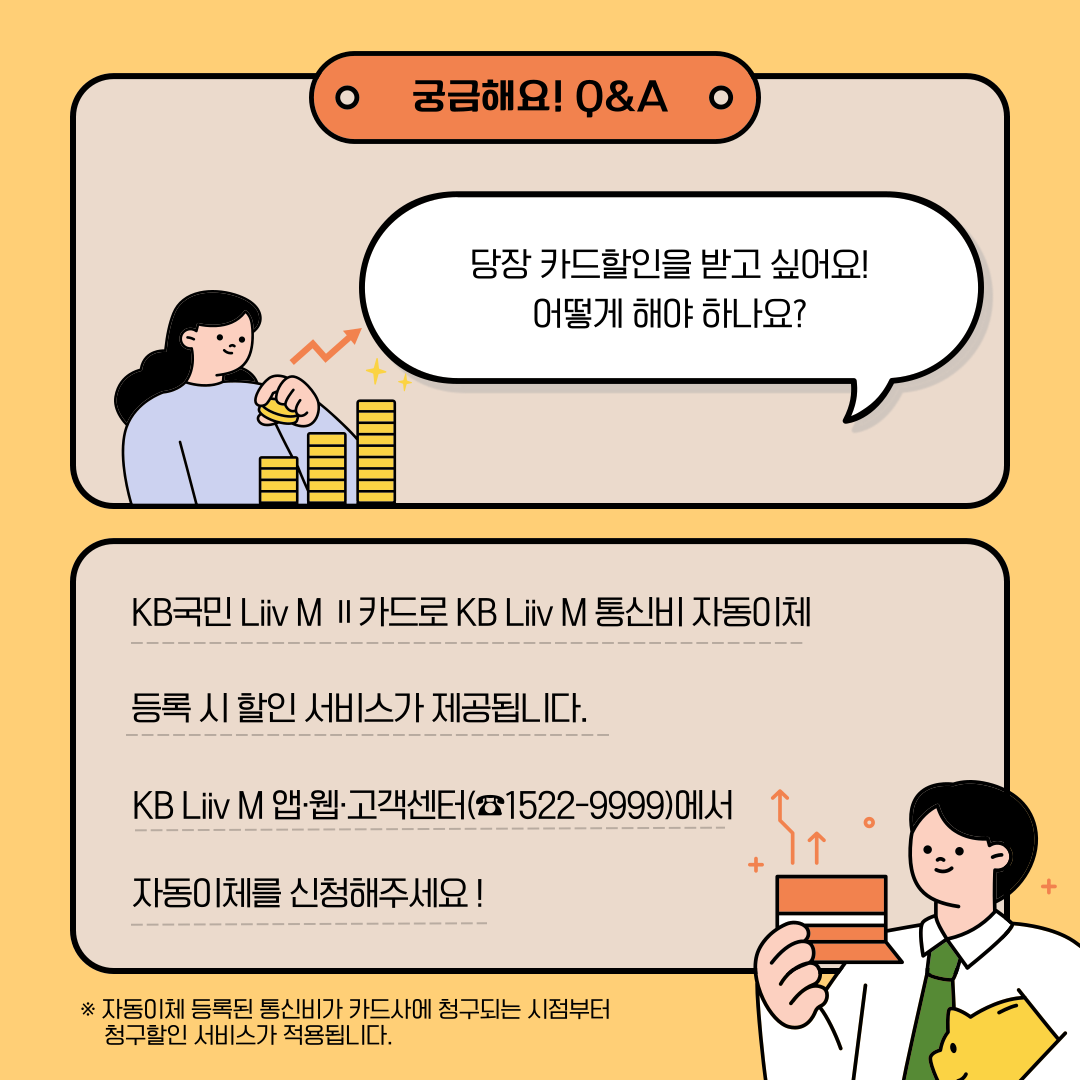궁금해요! Q&A Q. 당장 카드할인을 받고 싶어요! 어떻게 해야 하나요? A KB국민 Liiv M Ⅱ 카드로 KB Liiv M 통신비 자동이체 등록 시 할인 서비스가 제공됩니다. KB Liiv M 앱·웹·고객센터(☎1522-9999)에서 자동이체를 신청해주세요! *자동이체 등록된 통신비가 카드사에 청구되는 시점부터 청구할인 서비스가 적용됩니다.