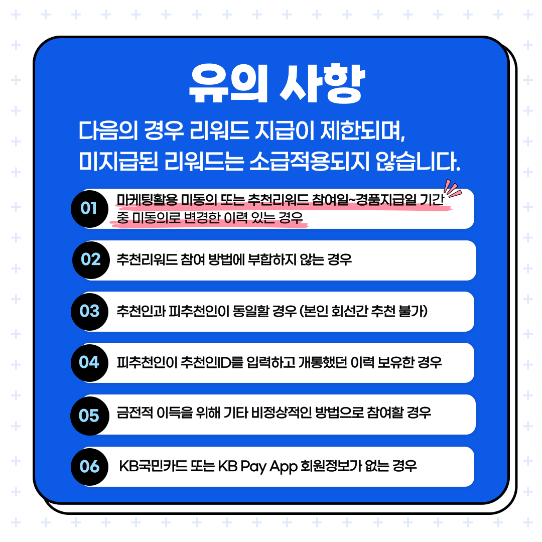 유의 사항 다음의 경우 리워드 지급이 제한되며, 미지급된 리워드는 소급적용되지 않습니다. 1. 마케팅활용 미동의 또는 추천리워드 참여일~경품지급일 기간 중 미동의로 변경한 이력 있는 경우 2. 추천리워드 참여 방법에 부합하지 않는 경우 3. 추천인과 피추천인이 동일할 경우 (본인 회선간 추천 불가) 4. 피추천인이 추천인ID를 입력하고 개통했던 이력 보유한 경우 5. 금전적 이득을 위해 기타 비정상적인 방법으로 참여할 경우 6. KB국민카드 또는 KB Pay APP 회원정보가 없는 경우