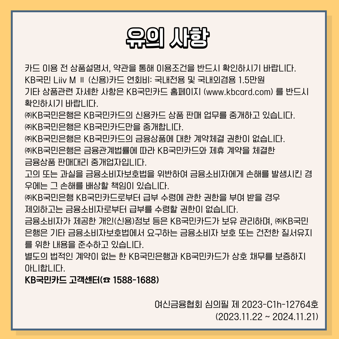 유의 사항 카드 이용 전 상품설명서, 약관을 통해 이용조건을 반드시 확인하시기 바랍니다. KB국민 Liiv M Ⅱ (신용)카드 연회비 : 국내전용 및 국내외겸용 1.5만원 기타 상품관련 자세한 사항은 KB국민카드 홈페이지(www.kbcard.com)를 반드시 확인하시기 바랍니다. ㈜KB국민은행은 KB국민카드의 신용카드 상품 판매 업무를 중개하고 있습니다. ㈜KB국민은행은 KB국민카드만을 중개합니다. ㈜KB국민은행은 KB국민카드의 금융상품에 대한 계약체결 권한이 없습니다. ㈜KB국민은행은 금융관계법률에 따라 KB국민카드와 제휴 계약을 체결한 금융상품 판매대리 중개업자입니다. 고의 또는 과실을 금융소비자보호법을 위반하여 금융소비자에게 손해를 발생시킨 경 우에는 그 손해를 배상할 책임이 있습니다. ㈜KB국민은행 KB국민카드로부터 급부 수령에 관한 권한을 부여 받을 경우 제외하고는 금융소비자로부터 급부를 수령할 권한이 없습니다. 금융소비자가 제공한 개인(신용)정보 등은 KB국민카드가 보유 관리하며, ㈜KB국민 은행은 기타 금융소비자보호법에서 요구하는 금융소비자 보호 또는 건전한 질서유지 를 위한 내용을 준수하고 있습니다. 별도의 법적인 계약이 없는 한 KB국민은행과 KB국민카드가 상호 채무를 보증하지 아니합니다. KB국민카드 고객센터(☎1588-1688) 여신금융협회 심의필 제 2023-C1h-12764호 (2023.11.22 ~ 2024.11.21)
