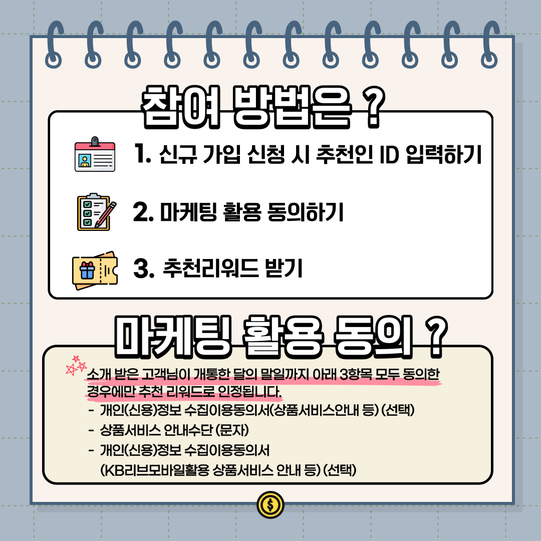 참여 방법은 ? 1. 신규 가입 신청 시 추천인 ID 입력하기 2. 마케팅 활용 동의하기 3. 추천리워드 받기 마케팅 활용 동의 ? 소개 받은 고객님이 개통한 달의 말일까지 아래 3항목 모두 동의한 경우에만 추천 리워드로 인정됩니다. - 개인(신용)정보 수집이용동의서(상품서비스안내 등) (선택) - 상품서비스 안내수단 (문자) - 개인(신용)정보 수집이용동의서 (KB리브모바일활용 상품서비스 안내 등) (선택)