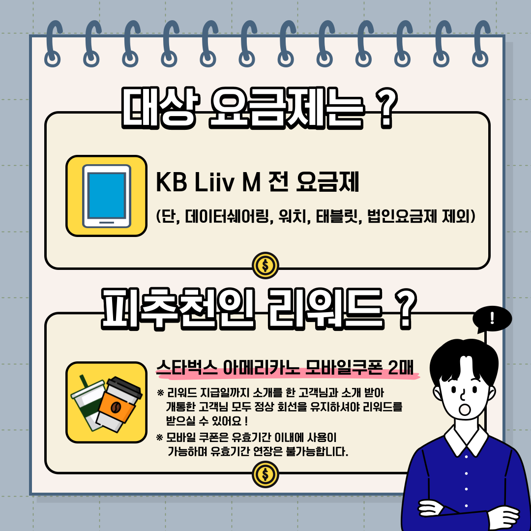 대상 요금제는 ? KB Liiv M 전 요금제 (단, 데이터쉐어링, 워치, 태블릿, 법인요금제 제외) 피추천인 리워드 ? 스타벅스 아메리카노 모바일쿠폰 2매 * 리워드 지급일까지 소개를 한 고객님과 소개 받아 개통한 고객님 모두 정상 회선을 유지하셔야 리워드를 받으실 수 있어요 ! * 모바일 쿠폰은 유효기간 이내에 사용이 가능하며 유효기간 연장은 불가능합니다.