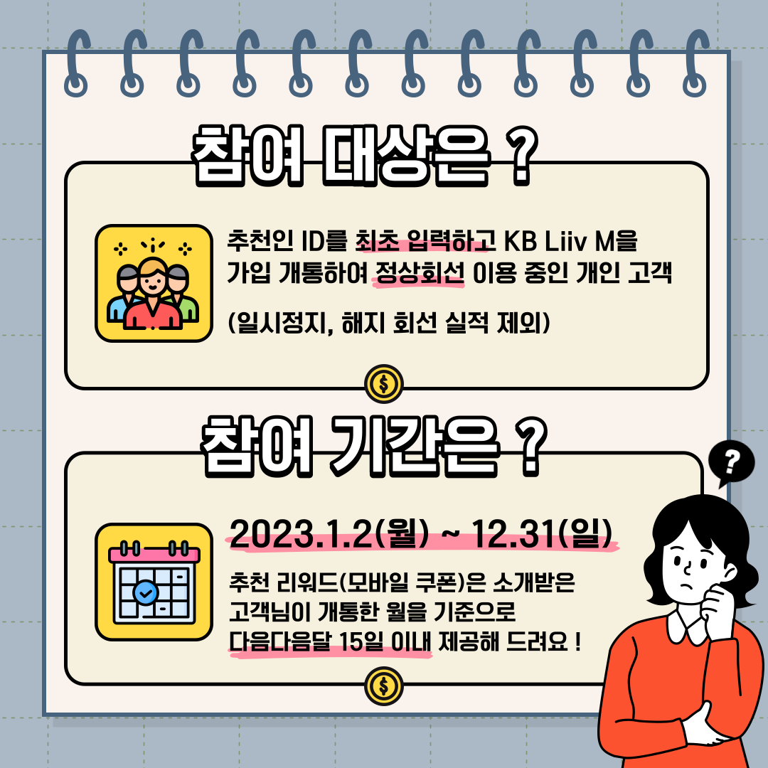 참여 대상은 ? 추천인 ID를 최초 입력하고 KB Liiv M을 가입 개통하여 정상회선 이용 중인 개인 고객 (일시정지, 해지 회선 실적 제외) 참여 기간은 ? 2023.1.2(월) ~ 12.31(일) 추천 리워드(모바일 쿠폰)은 소개받은 고객님이 개통한 월을 기준으로 다음다음달 15일 이내 제공해 드려요 !