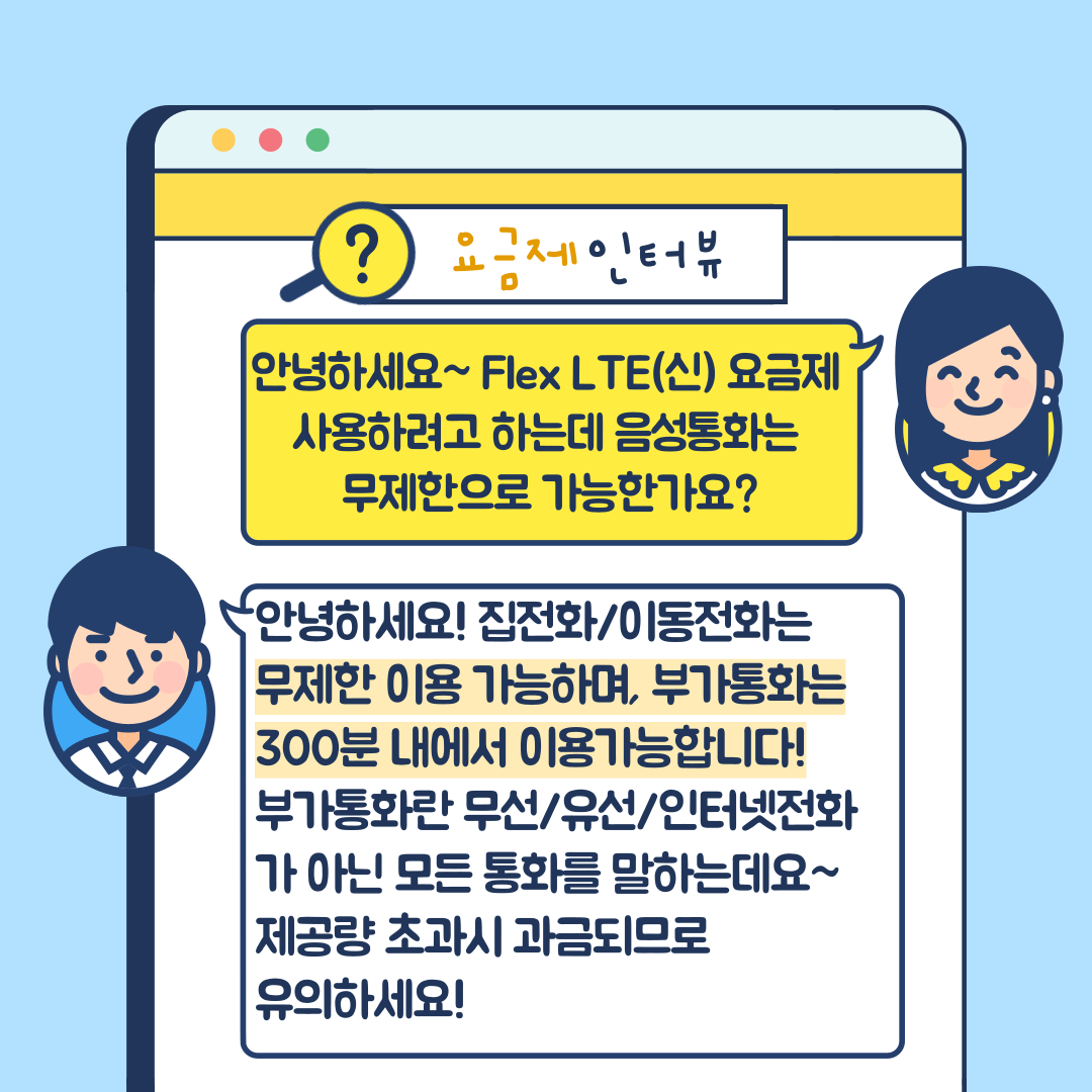 요금제 인터뷰 안녕하세요~ Flex LTE(신) 요금제 사용하려고 하는데 음성통화는 무제한으로 가능한가요? 안녕하세요! 집전화/이동전화는 무제한 이용 가능하며, 부가통화는 300분 내에서 이용가능합니다! 부가통화란 무선/유선/인터넷전화가 아닌 모든 통화를 말하는데요~ 제공량 초과시 과금되므로 유의하세요!