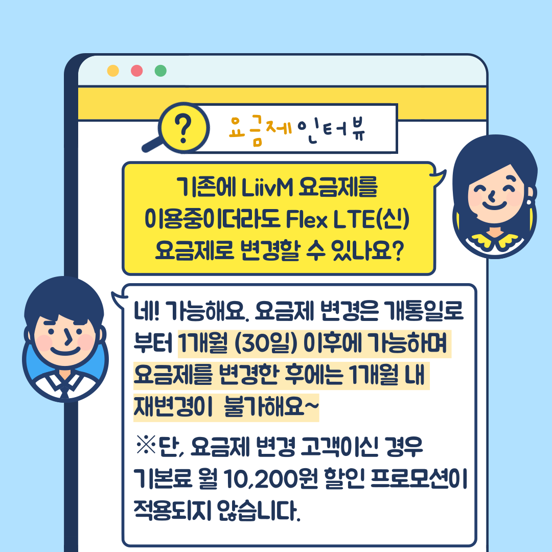 요금제 인터뷰 기존에 Liiv M 요금제를 이용중이더라도 Flex LTE(신) 요금제로 변경할 수 있나요? 네! 가능해요. 요금제 변경은 개통일로부터 1개월(30일) 이후에 가능하며 요금제를 변경한 후에는 1개월 내 재변경이 불가해요~ 단, 요금제 변경 고객이신 경우 기본료 월 10,200원 할인 프로모션이 적용되지 않습니다.