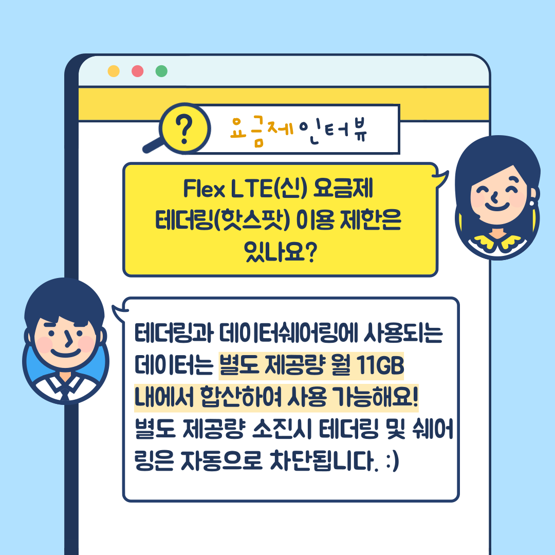요금제 인터뷰 Flex LTE(신) 요금제 테더링(핫스팟) 이용 제한은 있나요? 테더링과 데이터쉐어링에 사용되는 데이터는 별도 제공량 월 11GB 내에서 합산하여 사용 가능해요! 별도 제공량 소진시 테더링 및 쉐어링은 자동으로 차단됩니다.