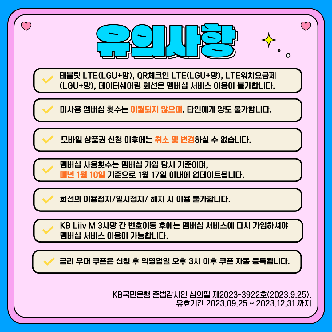 유의사항 태블릿 LTE(LGU+망), QR체크인 LTE(LGU+망), LTE워치요금제(LGU+망), 데이터쉐어링 회선은 멤버십 서비스 이용이 불가합니다. 미사용 멤버십 횟수는 이월되지 않으며, 타인에게 양도 불가합니다. 모바일 상품권 신청 이후에는 취소 및 변경하실 수 없습니다. 멤버십 사용횟수는 멤버십 가입 당시 기준이며, 매년 1월 10일 기준으로 1월 17일 이내에 업데이트됩니다. 회선의 이용정지/일시정지/해지 시 이용 불가합니다. KB Liiv M 3사망 간 번호이동 후에는 멤버십 서비스에 다시 가입하셔야 멤버십 서비스 이용이 가능합니다. 금리 우대 쿠폰은 신청 후 익영업일 오후 3시 이후 쿠폰 자동 등록됩니다. KB국민은행 준법감시인 심의필 제2023-3922호(2023.9.25) 유효기간 2023.09.25 ~ 2023.12.31까지