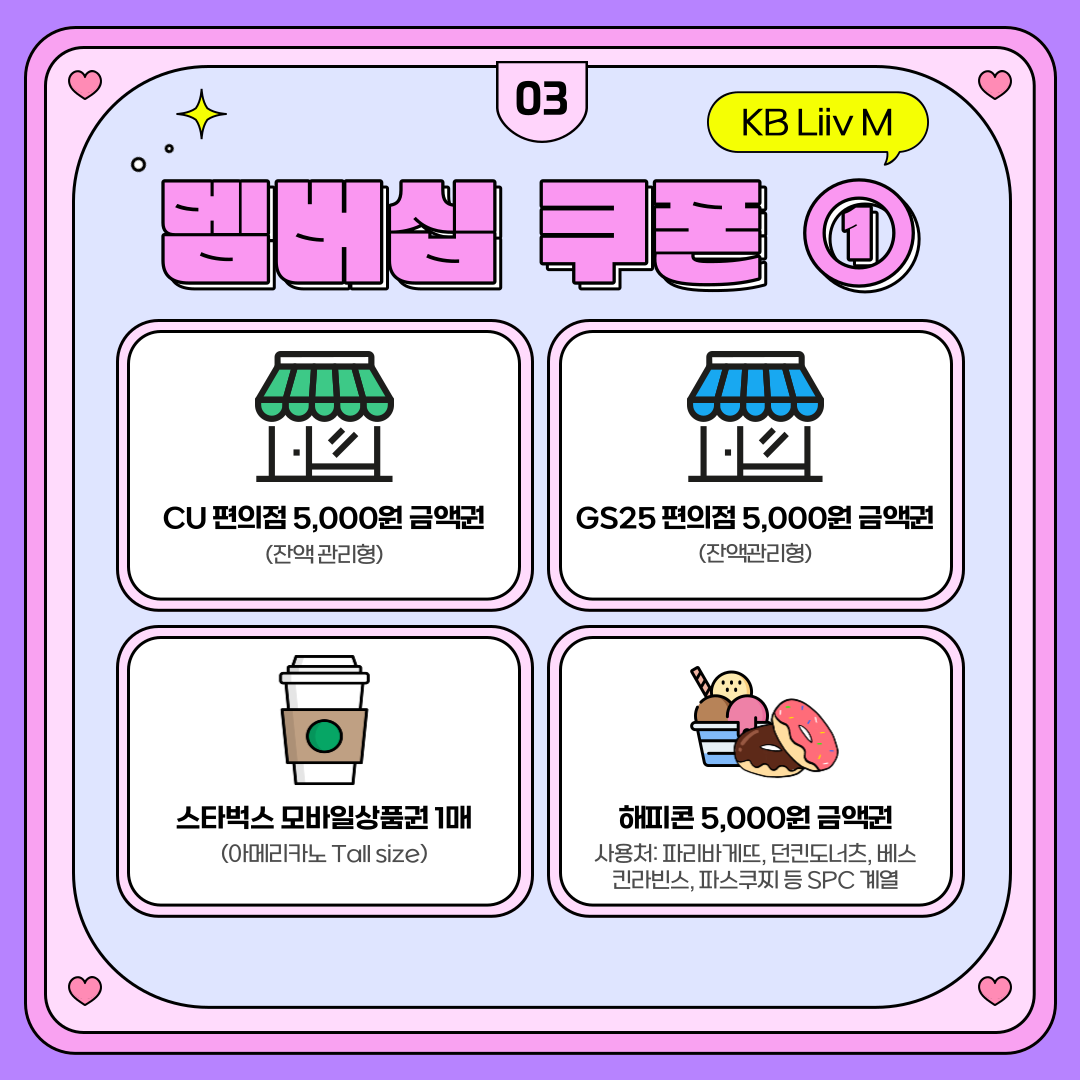 멤버십 쿠폰 ① CU 편의점 5,000원 금액권 (잔액관리형) GS25 편의점 5,000원 금액권 (잔액관리형) 스타벅스 모바일상품권 1매 (아메리카노 Tall size) 해피콘 5,000원 금액권 사용처: 파리바게뜨, 던킨도너츠, 베스킨라빈스, 파스쿠찌 등 SPC 계열