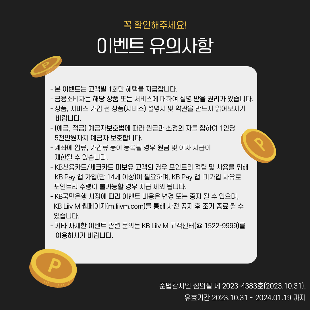제목: 꼭 확인해주세요! 이벤트 유의사항 - 본 이벤트는 고객별 1회만 혜택을 지급합니다. - 금융소비자는 해당 상품 또는 서비스에 대하여 설명 받을 권리가 있습니다. - 상품, 서비스 가입 전 상품(서비스) 설명서 및 약관을 반드시 읽어보시기 바랍니다. - (예금,적금) 예금자보호법에 따라 원금과 소정의 차를 합하여 1인당 5천만원까지 예금자 보호합니다. - KB신용카드/체크카드 미보유 고객의 경우 포인트리 적립 및 사용을 위해 KB Pay 앱 가입(만 14세 이상)이 필요하며, KB Pay 앱 미가입을 사유로 포인트리 수령이 불가능할 경우 지급 제외 됩니다. - KB국민은행 사정에 따라 이벤트 내용은 변경 혹은 중지 될 수 있으며, KB Liiv M 웹페이지(m.liivm.com)를 통해 사전 공지 후 조기 종료 될 수 있습니다. - 기타 자세한 이벤트 관련 문의는 KB Liiv M 고객센터(☎ 1522-9999)를 이용하시기 바랍니다. 준법감시인 심의필 제 2023-4383호(2023.10.31), 유효기간 2023.10.31 ~ 2024.01.19 까지