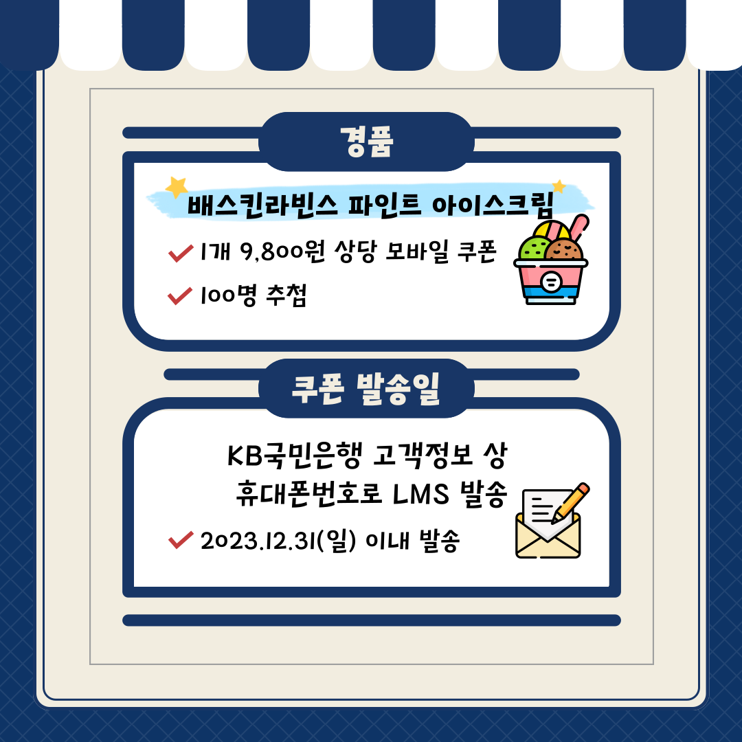 추첨 경품 안내 경품: 배스킨라빈스 파인트 아이스크림 1개 9,800원 상당 모바일 쿠폰 / 100명 추첨 쿠폰 발송일: KB국민은행 고객정보 상 휴대폰 번호로 LMS 발송 2023.12.31(일) 이내 발송 10p. 제목: THE END [유의사항] - 본 이벤트는 고객별 1회선만 혜택을 지급합니다. - 금융소비자는 해당 상품 또는 서비스에 대하여 설명 받을 권리가 있습니다. - 상품, 서비스 가입 전 상품(서비스) 설명서 및 약관을 반드시 읽어보시기 바랍니다. - KB 국민은행 사정에 따라 이벤트 내용은 변경 또는 중지 될 수 있으며, KB Liiv M 홈페이지(m.liivm.com)를 통해 사전 공지 후 조기 종료 될 수 있습니다. - 기타 자세한 이벤트 관련 문의는 KB Liiv M 고객센터(☏ 1522-9999)를 이용하시기 바랍니다.