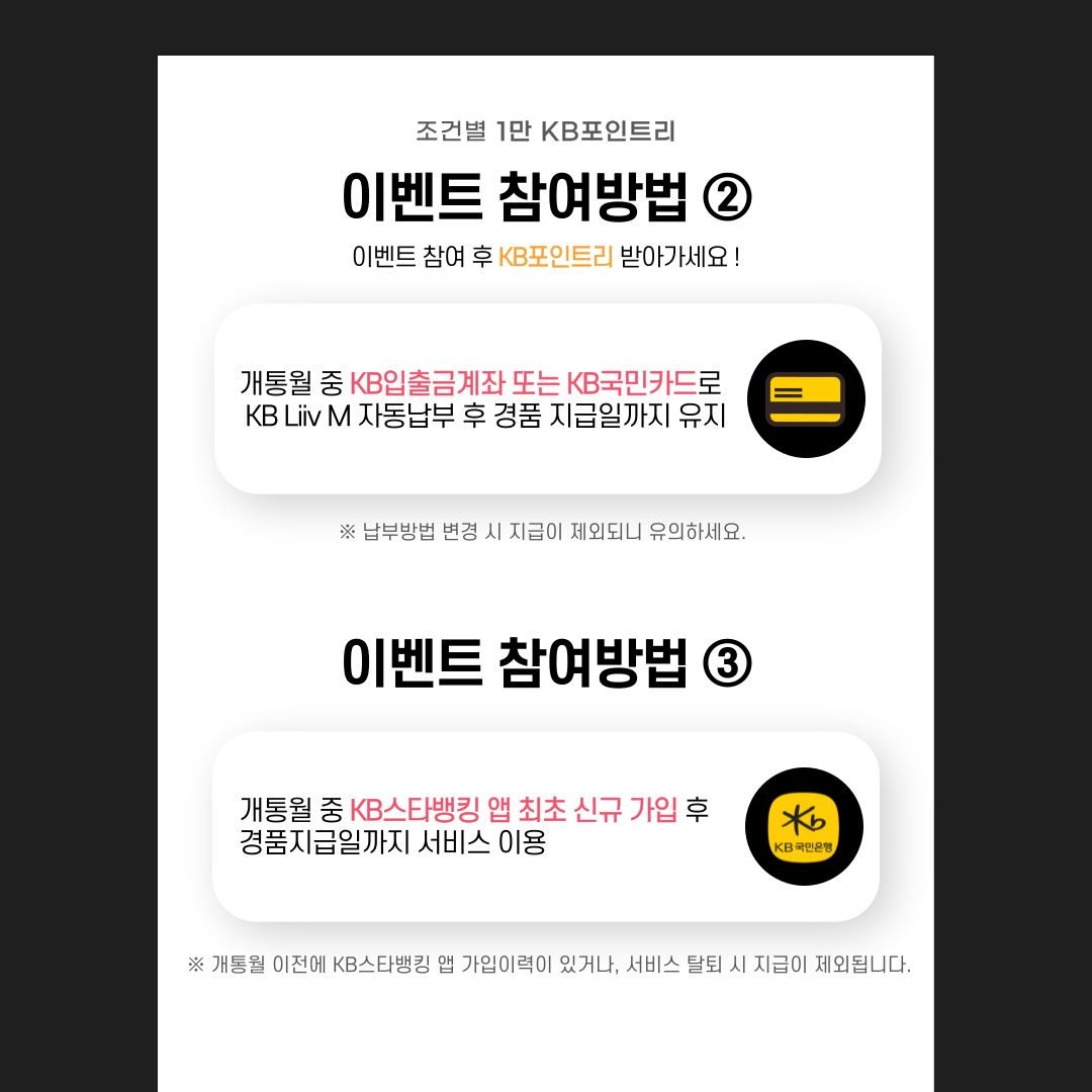 제목: 이벤트 참여방법② 개통월 중 KB입출금계좌 또는 KB국민카드로 KB Liiv M 자동 납부 후 경품 지급일까지 유지 ※납부방법 변경 시 지급이 제외되니 유의하세요. 이벤트 참여방법③ 개통월 중 KB스타뱅킹 앱 최초 신규 가입 후 경품 지급일까지 서비스 이용 ※개통월 이전에 KB스타뱅킹 앱 가입이력이 있거나, 서비스 탈퇴 시 지급이 제외됩니다.