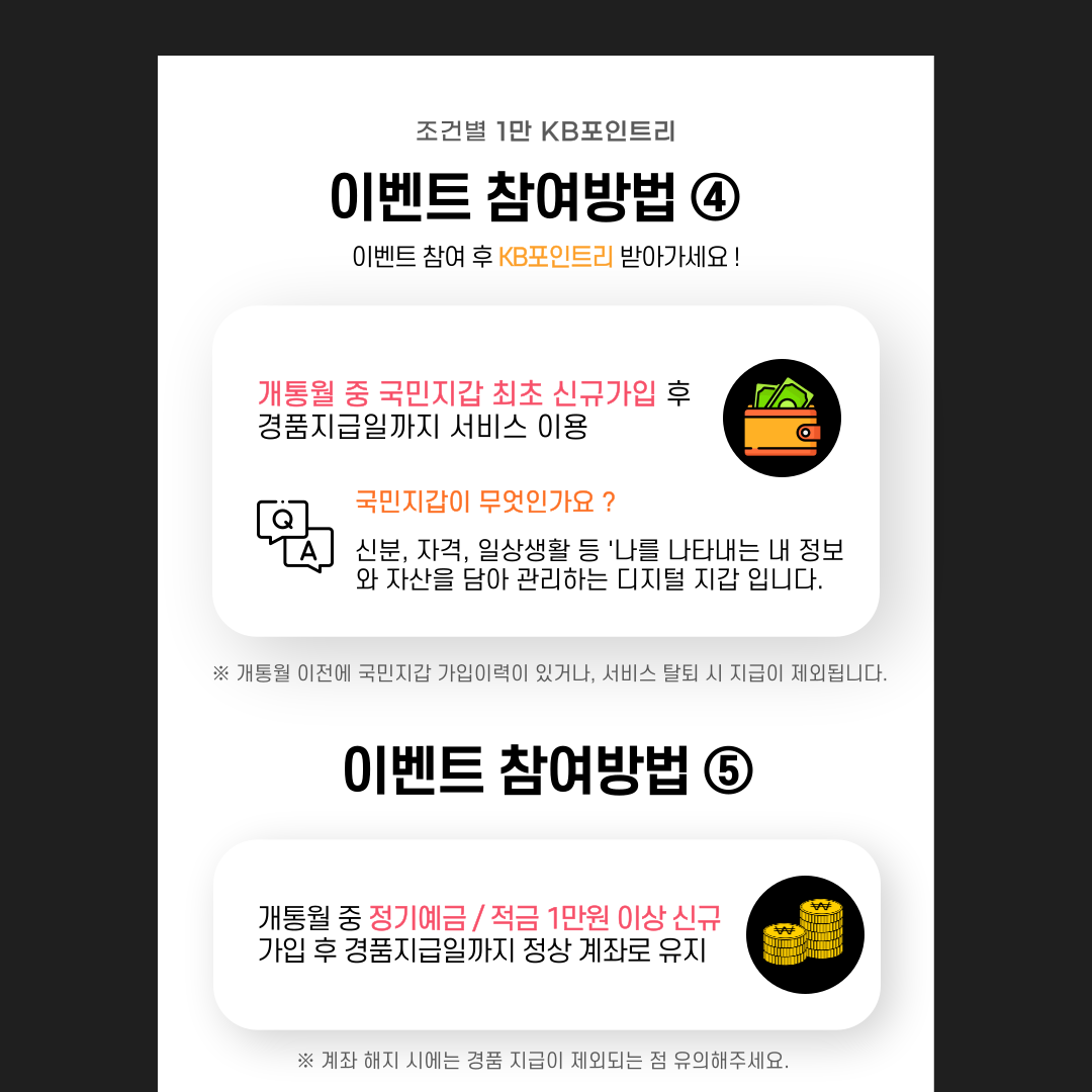 제목: 이벤트 참여방법④ 개통월 중 국민지갑 최초 신규가입 후 경품지급일까지 서비스 이용 국민지갑이 무엇인가요 ? 신분, 자격, 일상생활 등 ‘나를 나타내는 내 정보와 자산을 담아 관리하는 디지털 지갑 입니다. ※개통월 이전에 국민지갑 가입이력이 있거나, 서비스 탈퇴 시 지급이 제외됩니다. 이벤트 참여방법⑤ 개통월 중 정기예금 / 적금 1만원 이상 신규 가입 후 경품지급일까지 정상 계좌로 유지 ※계좌 해지 시에는 경품 지급이 제외되는 점 유의해주세요.