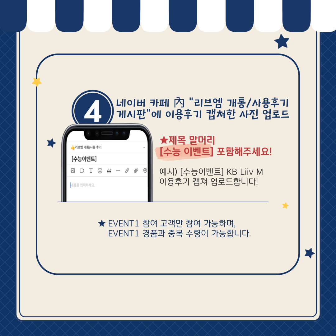 아이스크림 쿠폰 응모 방법② ④	네이버 카페 內 “리브엠 개통/사용후기 게시판”에 이용후기 캡쳐한 사진 업로드 ★ 제목 말머리 [수능 이벤트] 포함해주세요! 예시) [수능 이벤트] KB Liiv M 이용후기 캡쳐 업로드합니다! ★ EVENT 1 참여 고객만 참여 가능하며, EVENT 1 경품과 중복 수령이 가능합니다.