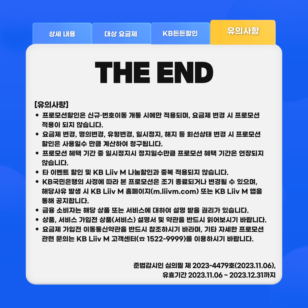 THE END [유의사항] 프로모션할인은 신규·번호이동 개통 시에만 적용되며, 요금제 변경 시 프로모션 적용이 되지 않습니다. 요금제 변경, 명의변경, 유형변경, 일시정지, 해지 등 회선상태 변경 시 프로모션 할인은 사용일수 만큼 계산하여 청구됩니다. 프로모션 혜택 기간 중 일시정지시 정지일수만큼 프로모션 혜택 기간은 연장되지 않습니다. 타 이벤트 할인 및 KB Liiv M 나눔할인과 중복 적용되지 않습니다. KB국민은행의 사정에 따라 본 프로모션은 조기 종료되거나 변경될 수 있으며, 해당사유 발생 시 KB Liiv M 홈페이지(m.liivm.com) 또는 KB Liiv M 앱을 통해 공지합니다. 금융 소비자는 해당 상품 또는 서비스에 대하여 설명 받을 권리가 있습니다. 상품, 서비스 가입전 상품(서비스) 설명서 및 약관을 반드시 읽어보시기 바랍니다. 요금제 가입전 이동통신약관을 반드시 참조하시기 바라며, 기타 자세한 프로모션 관련 문의는 KB Liiv M 고객센터(☏ 1522-9999)를 이용하시기 바랍니다. 준법감시인 심의필 제 2023-4479호(2023.11.06), 유효기간 2023.11.06 ~ 2023.12.31