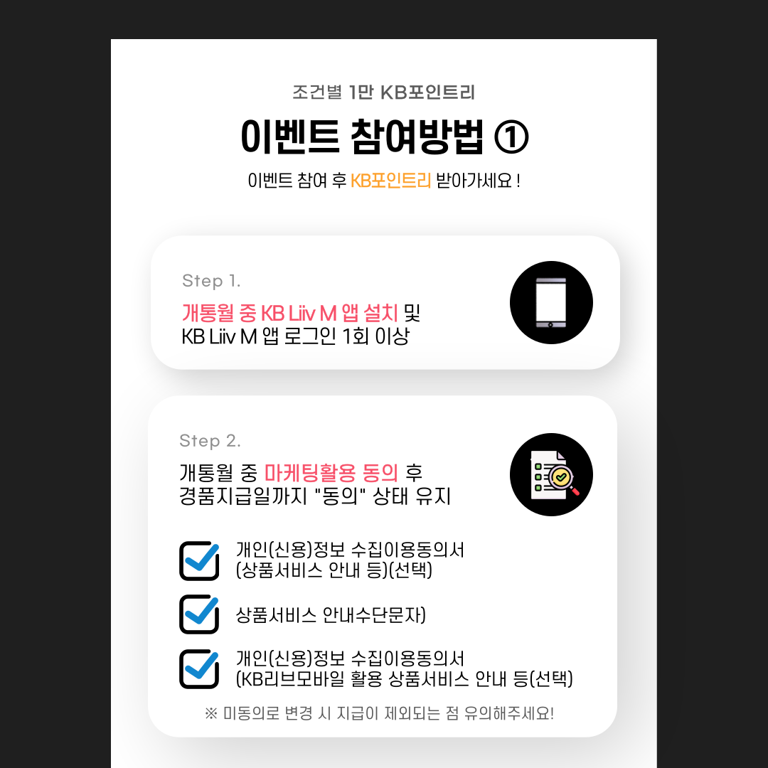 제목: 조건별 1만 KB포인트리 이벤트 참여방법① 이벤트 참여 후 KB포인트리 받아가세요! Step 1. 개통월 중 KB Liiv M 앱 설치 및 KB Liiv M 앱 로그인 1회 이상 Step 2. 개통월 중 마케팅활용 동의 후 경품지급일까지 “동의” 상태 유지 ▣ 개인(신용)정보 수집이용 동의서(상품서비스 안내 등)(선택) ▣ 상품서비스 안내수단문자) ▣ 개인(신용)정보 수집이용동의서(KB리브모바일 활용 상품서비스 안내 등(선택) ※미동의로 변경 시 지급이 제외되는 점 유의해주세요!