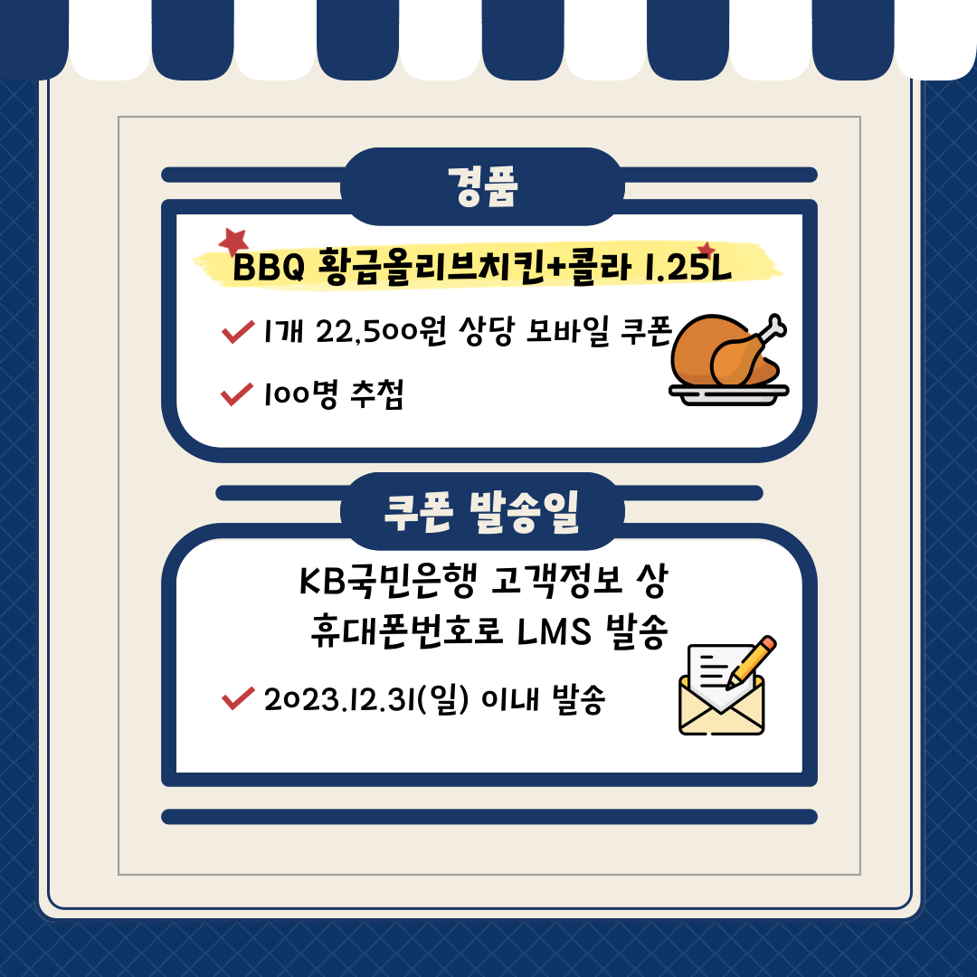 추첨 경품 안내 경품: BBQ 황금올리브치킨+콜라 1.25 L 1개 22,500원 상당 모바일 쿠폰 / 100명 추첨 쿠폰 발송일: KB국민은행 고객정보 상 휴대폰 정보로 LMS 발송 2023.12.31(일) 이내 발송
