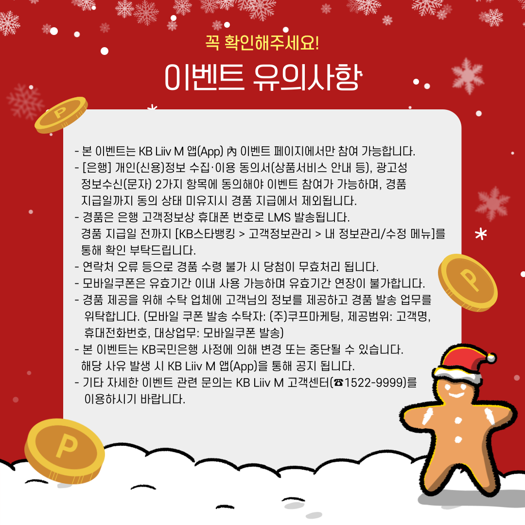 이벤트 유의사항 - 본 이벤트는 KB리브모바일 앱(App) 內 이벤트 페이지에서만 참여 가능합니다. - [은행]개인(신용)정보 수집·이용 동의서 (상품서비스안내 등), 광고성 정보수신(문자) 2가지 항목에 동의해야 이벤트 참여가 가능하며, 경품 지급일까지 동의상태 미유지시 경품 지급에서 제외됩니다. - 경품은 은행 고객정보상 휴대폰 번호로 LMS 발송됩니다. 경품 지급일 전까지 [KB스타뱅킹> 고객센터> 고객정보관리> 내 정보 조회/수정 메뉴] 통해 확인 부탁드립니다. - 연락처 오류 등으로 경품 수령 불가 시 당첨이 무효처리 됩니다. - 모바일쿠폰은 유효기간 이내 사용 가능하며 유효기간 연장이 불가합니다. - 경품 제공을 위해 수탁 업체에 고객님의 정보를 제공하고 경품 발송 업무를 위탁합니다. (모바일쿠폰 발송 수탁자 : (주)쿠프마케팅, 제공범위 : 고객명, 휴대전화번호,  대상업무 : 모바일쿠폰 발송) - 본 이벤트는 KB국민은행 사정에 의해 변경 또는 중단될 수 있습니다. 해당 사유 발생 시 KB리브모바일 앱(App)을 통해 공지 됩니다. - 기타 자세한 이벤트 관련 문의는 KB리브모바일 고객센터(☎ 1522-9999)를 이용하시기 바랍니다.