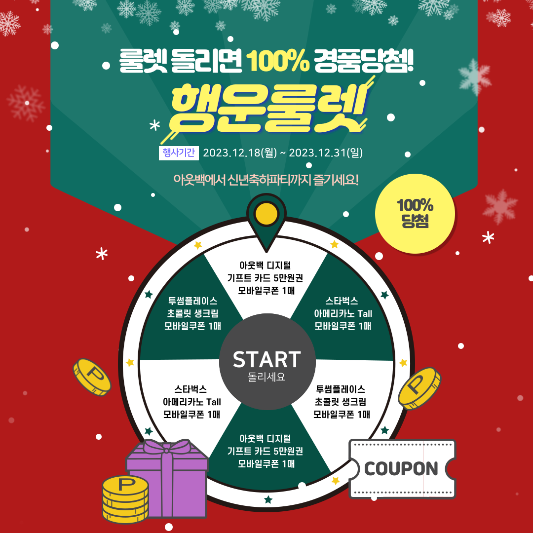 룰렛 돌리면 100% 경품 당첨! 아웃백에서 신년축하파티까지! 룰렛 돌리면 100% 경품당첨 ! 행운 룰렛 행사기간: 2023.12.18(일) ~ 2023.12.31(일) 아웃백에서 신년축하파티까지 즐기세요! 100% 당첨 ■ START 돌리세요 ■ 아웃백 디지털 기프트 카드 5만원권 모바일 쿠폰 1매 ■ 스타벅스 아메리카노 Tall 모바일쿠폰 1매 ■ 투썸플레이스 초콜릿 생크림 모바일쿠폰 1매 ■ 아웃백 디지털 기프트 카드 5만원권 모바일 쿠폰 1매 ■ 투썸플레이스 초콜릿 생크림 모바일쿠폰 1매 ■ 스타벅스 아메리카노 Tall 모바일쿠폰 1매