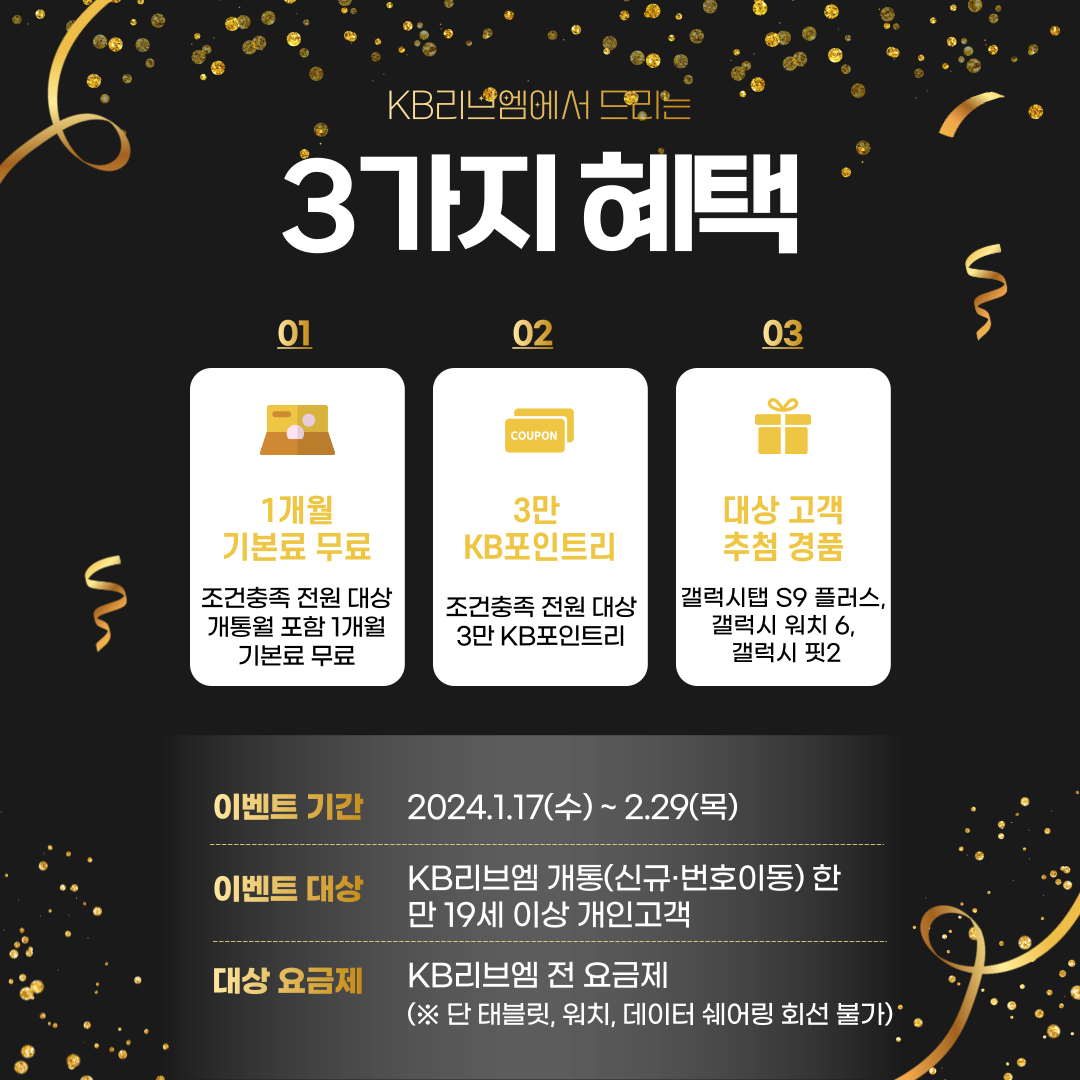 KB리브엠에서 드리는 3가지 혜택 ①	1개월 기본료 무료 / 조건충족 전원 대상 개통월 포함 1개월 기본료 무료 ②	3만 KB포인트리 / 조건충족 전원 대상 3만 KB포인트리 ③	대상 고객 추첨 경품 / 갤럭시탭 S9 플러스, 갤럭시 워치 6, 갤럭시 핏2 이벤트 기간 : 2024.1.17(수) ~ 2.29(목) 이벤트 대상 : KB리브엠 개통(신규·번호이동)한 만 19세 이상 개인고객 대상 요금제 : KB리브엠 전 요금제 (※ 단 태블릿, 워치, 데이터 쉐어링 회선 불가)