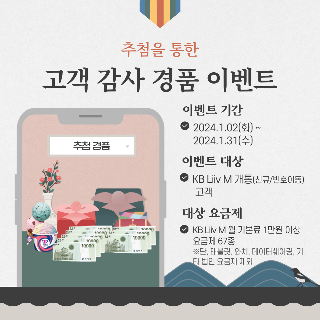추첨을 통한 고객 감사 경품 이벤트 이벤트 기간 : 2024.1.02(화) ~ 2024.1.31(수) 이벤트 대상 : KB리브모바일 개통(신규/번호이동) 고객 대상 요금제 : KB리브모바일 월 기본료 1만원 이상 요금제 67종 ※ 단, 태블릿, 와치, 데이터쉐어링, 기타 법인 요금제 제외