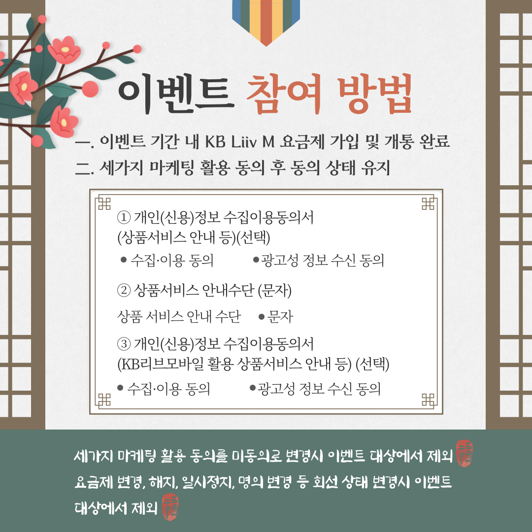 이벤트 참여 방법 一.	이벤트 기간 내 KB리브모바일 요금제 가입 및 개통 완료 二.	세가지 마케팅 활용 동의 후 동의 상태 유지 ①	개인(신용)정보 수집이용동의서 (상품서비스 안내 등) [선택] ●	수집·이용 동의      ● 광고성정보 수신 동의 ②	상품 서비스 안내수단 (문자) 상품 서비스 안내수단   ● 문자 ③ 개인(신용)정보 수집이용동의서 (KB리브모바일 활용 상품서비스 안내 등) [선택] ●	수집·이용 동의      ● 광고성정보 수신 동의 세가지 마케팅 활용 동의를 미동의로 변경시 이벤트 대상에서 제외 요금제 변경, 해지, 일시정지, 명의 변경 등 회선 상태 변경 시 이벤트 대상에서 제외