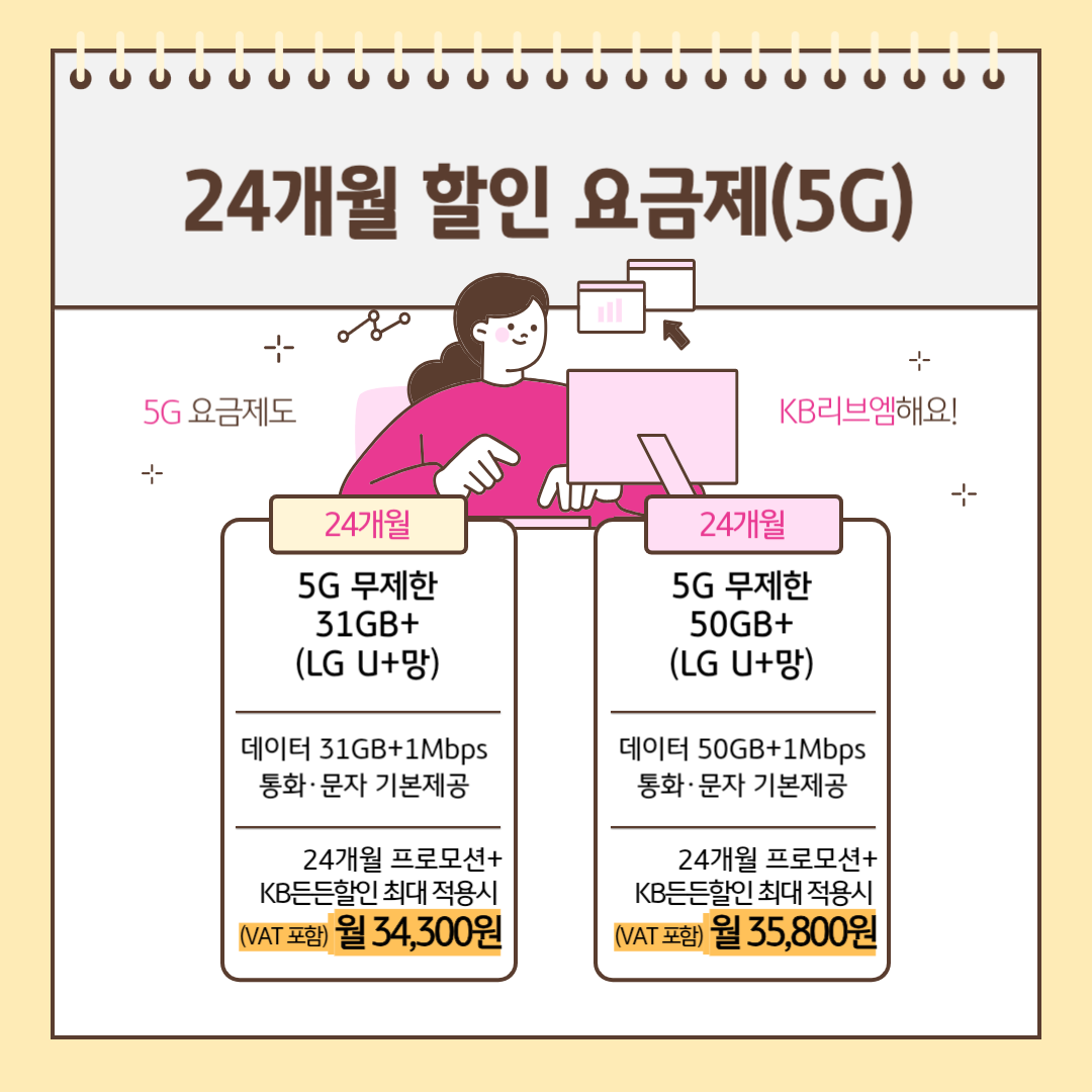24개월 할인 요금제(5G) 5G 요금제도 KB리브엠해요! [24개월] 5G 무제한 31GB+(LGU+망) 데이터 31GB+1Mbps 통화,문자 기본제공 24개월 프로모션+KB든든할인 최대 적용시 (VAT포함) 월 34,300원 [24개월] 5G 무제한 50GB+(LGU+망) 데이터 50GB+1Mbps 통화,문자 기본제공 24개월 프로모션+KB든든할인 최대 적용시 (VAT포함) 월 35,800원