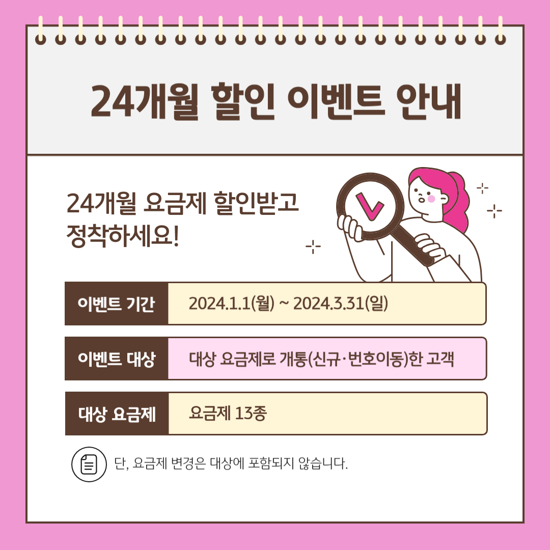 24개월 할인 이벤트 안내 24개월 요금제 할인받고 정착하세요! 이벤트 기간: 2024.1.1(월) ~ 2024.3.31(일) 이벤트 대상: 대상 요금제로 개통(신규·번호이동)한 고객 대상 요금제: 요금제 13종 단, 요금제 변경은 대상에 포함되지 않습니다