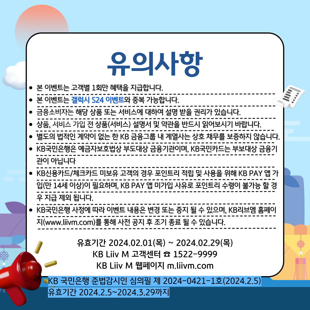 유의사항 본 이벤트는 고객별 1회만 혜택을 지급합니다. 본 이벤트는 갤럭시 S24 이벤트와 중복 가능합니다. 금융소비자는 해당 상품 또는 서비스에 대하여 설명 받을 권리가 있습니다. 상품, 서비스 가입 전 상품(서비스) 설명서 및 약관을 반드시 읽어보시기 바랍니다. 별도의 법적인 계약이 없는 한 KB금융그룹 내 계열사는 상호 채무를 보증하지 않습니다. KB국민은행은 예금자보호법상 부도대상 금융기관이며, KB국민카드는 부보대상 금융기관이 아닙니다 KB신용카드/체크카드 미보유 고객의 경우 포인트리 적립 및 사용을 위해 KB PAY 앱 가입(만 14세 이상)이 필요하며, KB PAY 앱 미가입 사유로 포인트리 수령이 불가능 할 경우 지급 제외 됩니다. KB 국민은행 사정에 따라 이벤트 내용은 변경 또는 중지 될 수 있으며, KB Liiv M 홈페이지(m.liivm.com)를 통해 사전 공지 후 조기 종료 될 수 있습니다. 유효기간 2024.02.01(목) ~ 2024. 02.29(목) KB Liiv M 고객센터 ☏ 1522-9999 KB Liiv M 웹페이지 m.liivm.com KB 국민은행 준법감시인 심의필 제 2024-0421-1호(2024.2.5) 유효기간 2024.2.5~2024.3.29까지