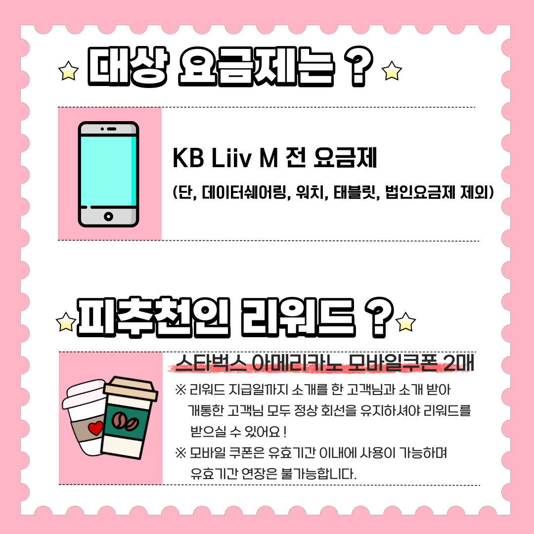 대상 요금제는? KB Liiv M 전 요금제 (단, 데이터쉐어링, 워치, 태블릿, 법인요금제 제외) 피추천인 리워드? 스타벅스 아메리카노 모바일쿠폰 2매 ※ 리워드 지급일까지 소개를 한 고객님과 소개 받아 개통한 고객님 모두 정상 회선을 유지하셔야 리워드를 받으실 수 있어요! ※ 모바일 쿠폰은 유효기간 이내에 사용이 가능하며 유효기간 연장은 불가능합니다.