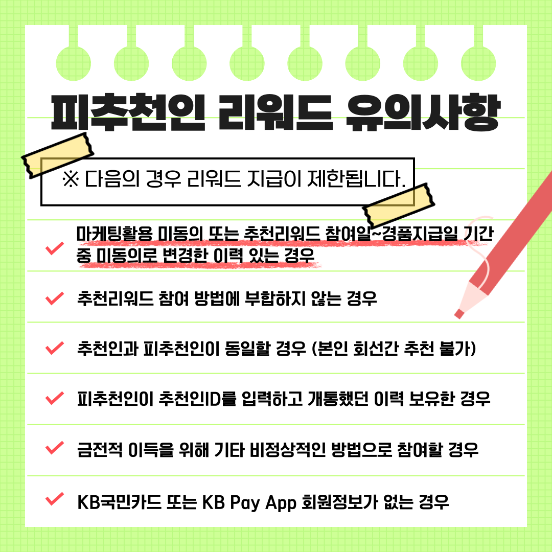 피추천인 리워드 유의사항 ※다음의 경우 리워드 지급이 제한됩니다. ▣ 마케팅활용 미동의 또는 추천리워드 참여일~경품지급일 기간 중 미동의로 변경한 이력 있는 경우 ▣ 추천리워드 참여 방법에 부합하지 않는 경우 ▣ 추천인과 피추천인이 동일할 경우 (본인 회선간 추천 불가) ▣ 피추천인이 추천인ID를 입력하고 개통했던 이력 보유한 경우 ▣ 금전적 이득을 위해 기타 비정상적인 방법으로 참여할 경우 ▣ KB국민카드 또는 KB Pay App 회원정보가 없는 경우