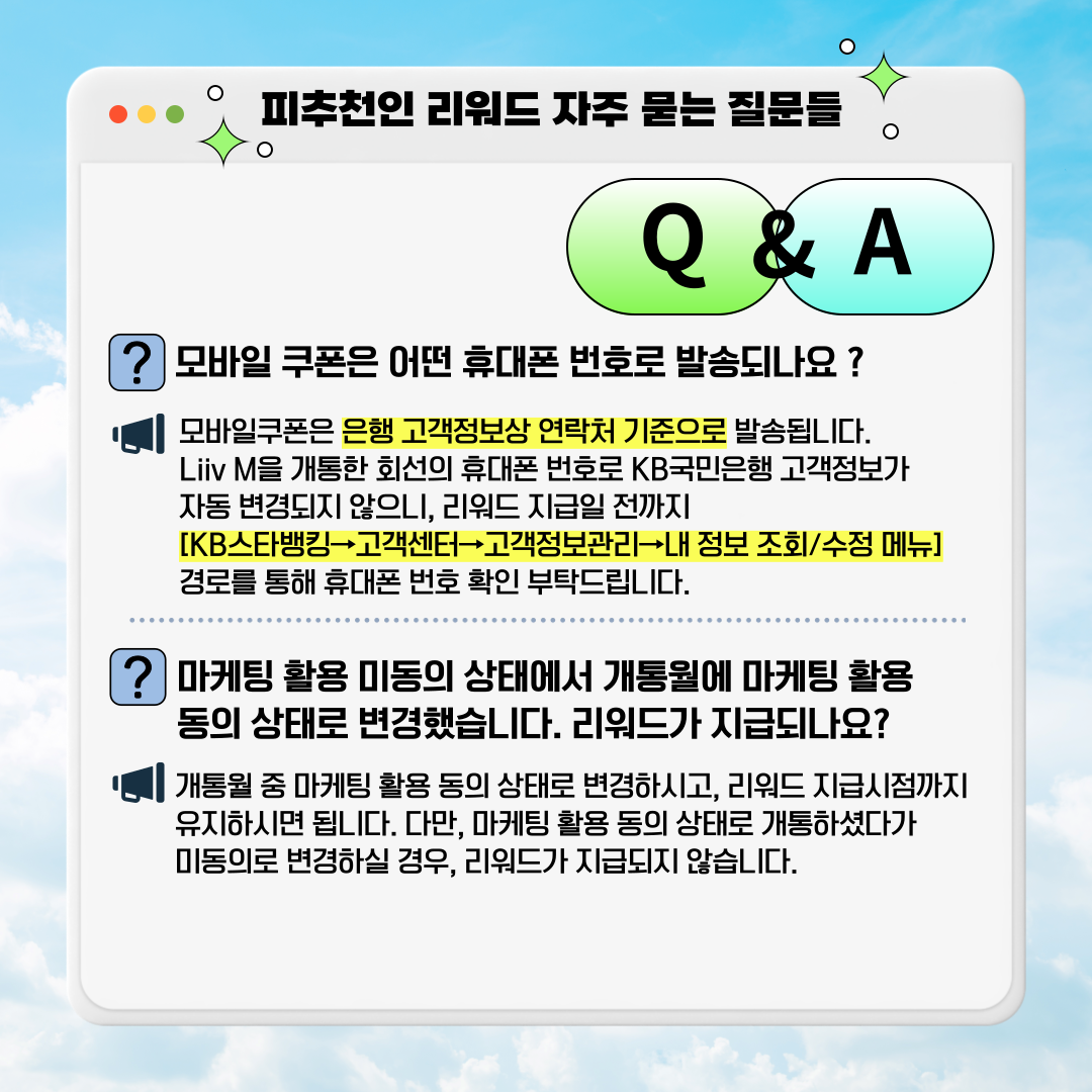 피추천인 리워드 자주 묻는 질문들 Q&A ▣모바일 쿠폰은 어떤 휴대폰 번호로 발송되나요? ▣모바일쿠폰은 은행 고객정보상 연락처 기준으로 발송됩니다. Liiv M을 개통한 회선의 휴대폰 번호로 KB국민은행 고객정보가 자동 변경되지 않으니, 리워드 지급일 전까지  [KB스타뱅킹→고객센터→고객정보관리→내 정보 조회/수정 메뉴] 경로를 통해 휴대폰 번호 확인 부탁드립니다.  ▣마케팅 활용 미동의 상태에서 개통월에 마케팅 활용 동의 상태로 변경했습니다. 리워드가 지급되나요? ▣개통월 중 마케팅 활용 동의 상태로 변경하시고, 리워드 지급시점까지 유지하시면 됩니다. 다만, 마케팅 활용 동의 상태로 개통하셨다가 미동의로 변경하실 경우, 리워드가 지급되지 않습니다.