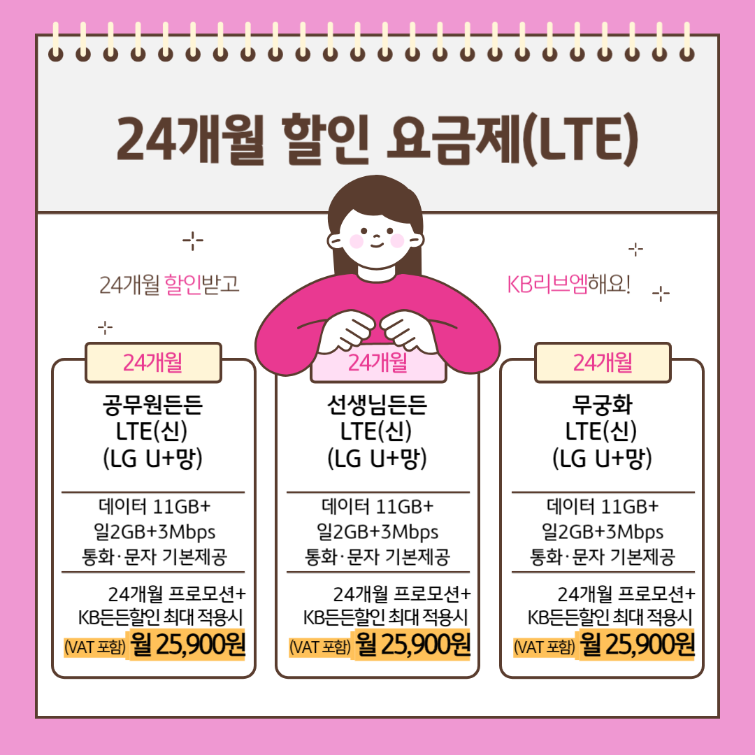 24개월 할인 요금제(LTE) 24개월 할인받고 KB리브엠해요! [24개월] 공무원든든 LTE(신) (LG U+망) 데이터 11GB+일2GB+3Mbps 통화,문자 기본제공 24개월 프로모션+KB든든할인 최대 적용시 (VAT포함) 월 25,900원 [24개월] 선생님든든 LTE(신) (LG U+망) 데이터 11GB+일2GB+3Mbps 통화,문자 기본제공 24개월 프로모션+KB든든할인 최대 적용시 (VAT포함) 월 25,900원 [24개월] 무궁화 LTE(신) (LG U+망) 데이터 11GB+일2GB+3Mbps 통화,문자 기본제공 24개월 프로모션+KB든든할인 최대 적용시 (VAT포함) 월 25,900원