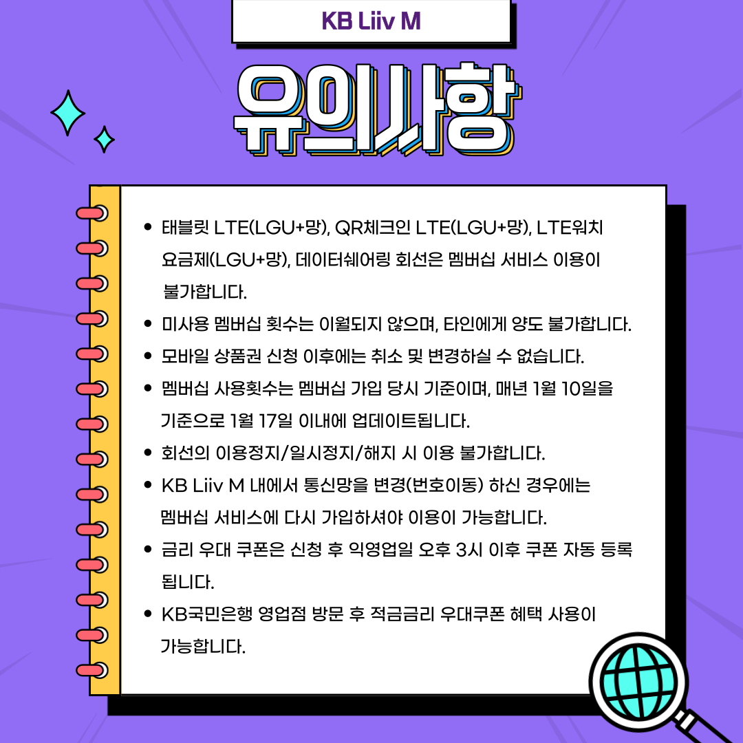 유의사항 태블릿 LTE(LGU+망), QR체크인 LTE(LGU+망), LTE워치 요금제(LGU+망), 데이터쉐어링 회선은 멤버십 서비스 이용이 불가합니다. 미사용 멤버십 횟수는 이월되지 않으며, 타인에게 양도 불가합니다. 모바일 상품권 신청 이후에는 취소 및 변경하실 수 없습니다. 멤버십 사용횟수는 멤버십 가입 당시 기준이며, 매년 1월 10을 기준으로 1월 17일 이내에 업데이트됩니다. 회선의 이용정지/일시정지/해지 시 이용 불가합니다. KB Liiv M 내에서 통신망을 변경(번호이동) 하신 경우에는 멤버십 서비스에 다시 가입하셔야 이용이 가능합니다. 금리 우대 쿠폰은 신청 후 익영업일 오후 3시 이후 쿠폰 자동 등록됩니다. KB국민은행 영업점 방문 후 적금금리 우대쿠폰 혜택 사용이 가능합니다.