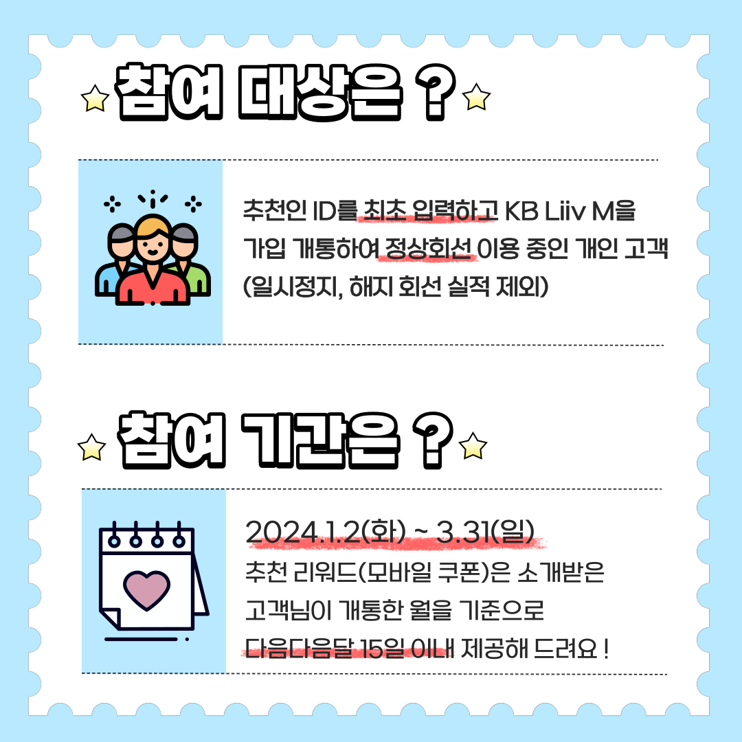 참여 대상은? 추천인 ID를 최초 입력하고 KB Liiv M을 가입 개통하여 정상회선 이용 중인 개인 고객 (일시정지, 해지 회선 실적 제외) 참여 기간은? 2024.1.2(화) ~ 3.31(일) 추천 리워드(모바일 쿠폰)은 소개받은고객님이 개통한 월을 기준으로 다음다음달 15일 이내 제공해 드려요!