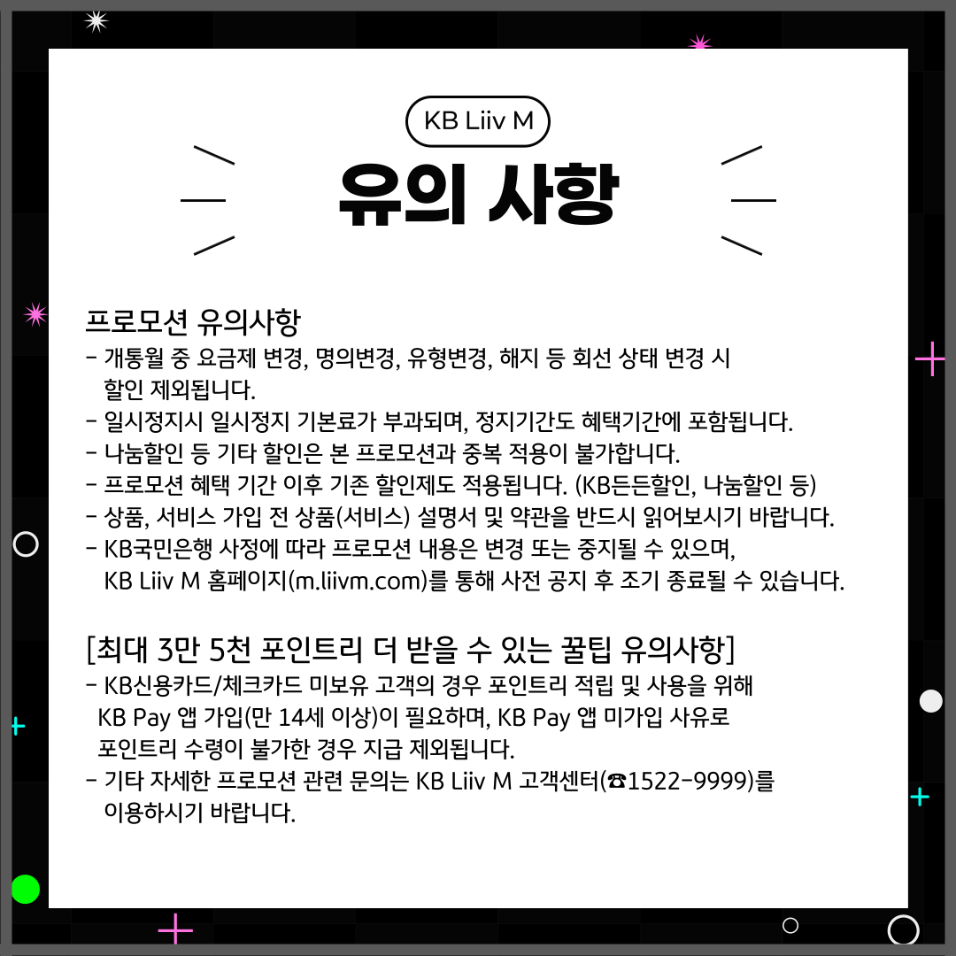 유의사항 프로모션 유의사항 -	개통월 중 요금제 변경, 명의변경, 유형변경, 해지 등 회선 상태 변경 시 할인 제외됩니다. -	일시정지시 일시정지 기본료가 부과되며, 정지기간도 혜택기간에 포함됩니다. -	나눔할인 등 기타 할인은 본 프로모션과 중복 적용이 불가합니다. -	프로모션 혜택 기간 이후 기존 할인제도 적용됩니다. (KB든든할인, 나눔할인 등) -	상품, 서비스 가입 전 상품(서비스) 설명서 및 약관을 반드시 읽어보시기 바랍니다. -	KB국민은행 사정에 따라 프로모션 내용은 변경 또는 중지될 수 있으며, KB Liiv M 홈페이지(m.liivm.com)를 통해 사전 공지 후 조기 종료될 수 있습니다. [최대 3만 5천 포인트리 더 받을 수 있는 꿀팁 유의사항] -	KB신용카드/체크카드 미보유 고객의 경우 포인트리 적립 및 사용을 위해 KB Pay 앱 가입(만 14세 이상)이 필요하며, KB Pay 앱 미가입 사유로 포인트리 수령이 불가한 경우 지급 제외됩니다. -	기타 자세한 프로모션 관련 문의는 KB Liiv M 고객센터(☎1522-9999)를 이용하시기 바랍니다.