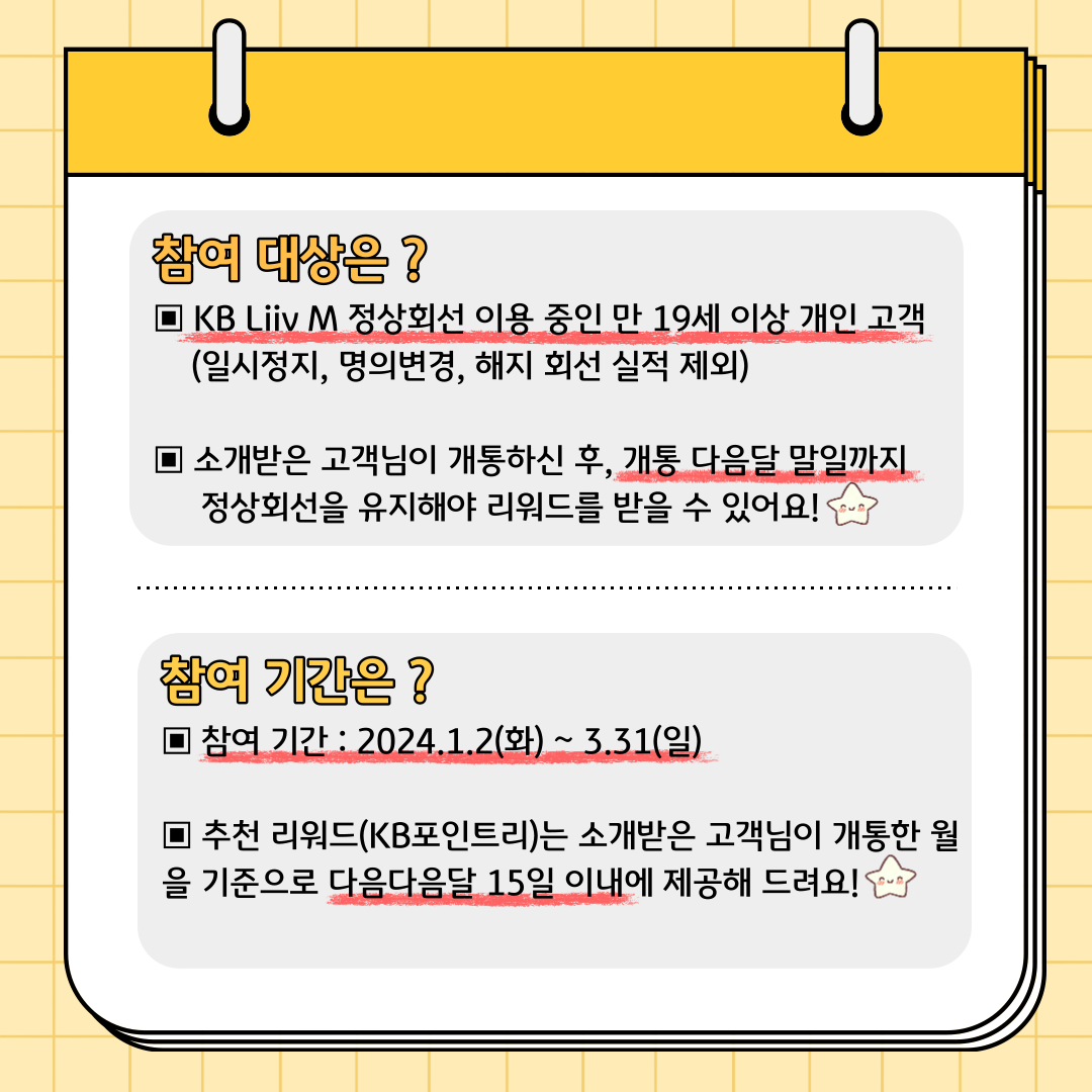 참여 대상은? KB Liiv M 정상회선 이용 중인 만 19세 이상 개인 고객(일시정지, 명의변경, 해지 회선 실적 제외) 소개받은 고객님이 개통하신 후, 개통 다음달 말일까지 정상회선을 유지해야 리워드를 받을 수 있어요! 참여 기간은? 참여 기간 : 2024.1.2(화) ~ 3.31(일) 추천 리워드(KB포인트리)는 소개받은 고객님이 개통한 월을 기준으로 다음다음달 15일 이내에 제공해 드려요!
