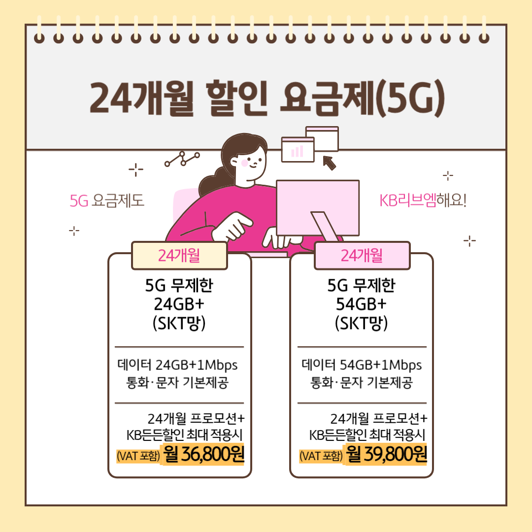 24개월 할인 요금제(5G) 5G 요금제도 KB리브엠해요! [24개월] 5G 무제한 24GB+(SKT망) 데이터 24GB+1Mbps 통화,문자 기본제공 24개월 프로모션+KB든든할인 최대 적용시 (VAT포함) 월 36,800원 [24개월] 5G 무제한 54GB+(KT망) 데이터 54GB+1Mbps 통화,문자 기본제공 24개월 프로모션+KB든든할인 최대 적용시 (VAT포함) 월 39,800원