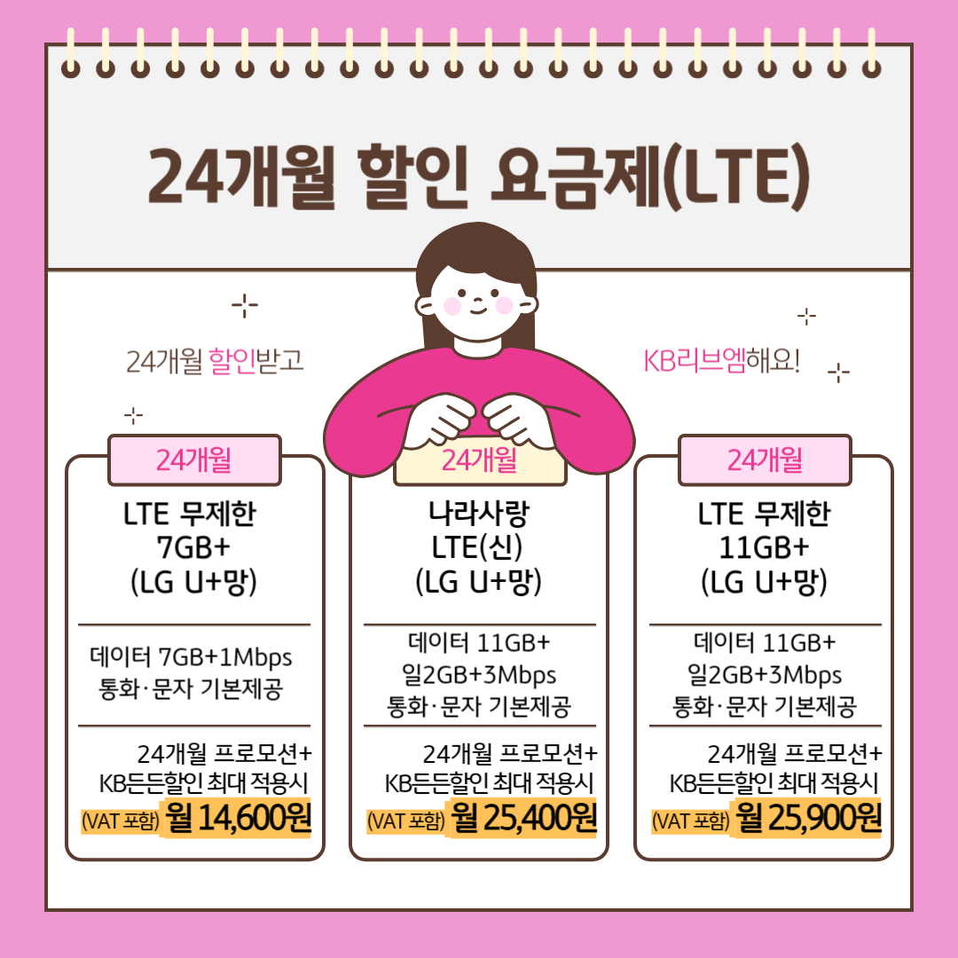 24개월 할인 요금제(LTE) 24개월 할인받고 KB리브엠해요! [24개월] LTE 무제한 7GB+(LG U+망) 데이터 7GB+1Mbps 통화,문자 기본제공 24개월 프로모션+KB든든할인 최대 적용시 (VAT포함) 월 14,600원 [24개월] 나라사랑 LTE(신) (LG U+망) 데이터 11GB+일2GB+3Mbps 통화,문자 기본제공 24개월 프로모션+KB든든할인 최대 적용시 (VAT포함) 월 25,400원 [24개월] LTE 무제한 11GB+(LG U+망) 데이터 11GB+일2GB+3Mbps 통화,문자 기본제공 24개월 프로모션+KB든든할인 최대 적용시 (VAT포함) 월 25,900원