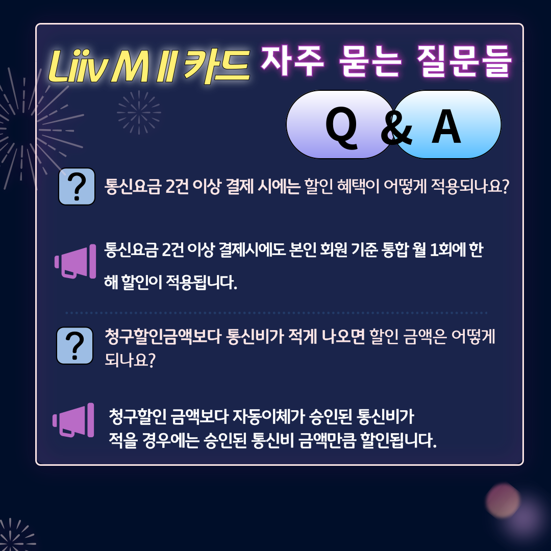 Liiv M Ⅱ 카드 자주 묻는 질문들 Q&A - 통신요금 2건 이상 결제 시에는 할인 혜택이 어떻게 적용되나요? - 통신요금 2건 이상 결제시에도 본인 회원 기준 통합 월 1회에 한해 할인이 적용됩니다. - 청구할인금액보다 통신비가 적게 나오면 할인 금액은 어떻게 되나요? - 청구할인 금액보다 자동이체가 승인된 통신비가 적을 경우에는 승인된 통신비 금액만큼 할인됩니다.