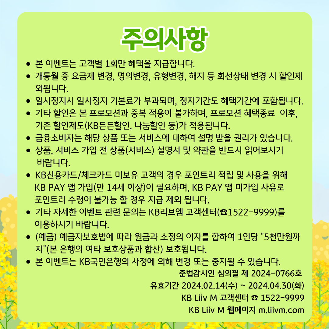 주의사항 본 이벤트는 고객별 1회만 혜택을 지급합니다. 개통월 중 요금제 변경, 명의변경, 유형변경, 해지 등 회선상태 변경 시 할인제외됩니다. 일시정지시 일시정지 기본료가 부과되며, 정지기간도 혜택기간에 포함됩니다. 기타 할인은 본 프로모션과 중복 적용이 불가하며, 프로모션 혜택종료  이후, 기존 할인제도(KB든든할인, 나눔할인 등)가 적용됩니다. 금융소비자는 해당 상품 또는 서비스에 대하여 설명 받을 권리가 있습니다. 상품, 서비스 가입 전 상품(서비스) 설명서 및 약관을 반드시 읽어보시기 바랍니다. KB신용카드/체크카드 미보유 고객의 경우 포인트리 적립 및 사용을 위해 KB PAY 앱 가입(만 14세 이상)이 필요하며, KB PAY 앱 미가입 사유로 포인트리 수령이 불가능 할 경우 지급 제외 됩니다. 기타 자세한 이벤트 관련 문의는 KB리브엠 고객센터(☎1522-9999)를 이용하시기 바랍니다. (예금) 예금자보호법에 따라 원금과 소정의 이자를 합하여 1인당 5천만원까지(본 은행의 여타 보호상품과 합산) 보호됩니다. 본 이벤트는 KB국민은행의 사정에 의해 변경 또는 중지될 수 있습니다. 준법감시인 심의필 제 2024-0766호 유효기간 2024.02.14(수) ~ 2024.04.30(화) KB Liiv M 고객센터 ☎ 1522-9999 KB Liiv M 웹페이지 m.liivm.com