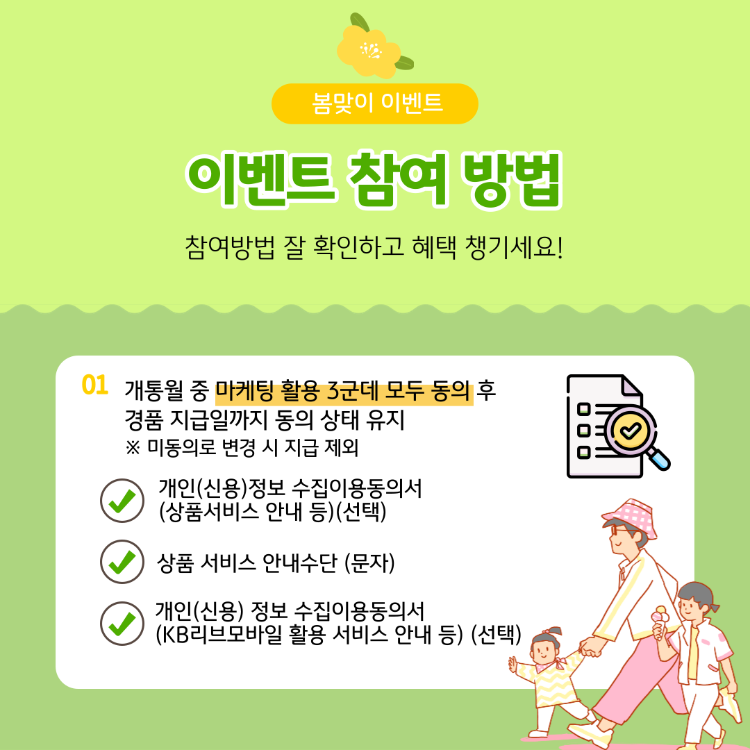 봄맞이 이벤트 이벤트 참여 방법 참여방법 잘 확인하고 혜택 챙기세요! ① 개통월 중 마케팅 활용 3군데 모두 동의 후 경품 지급일까지 동의 상태 유지 ※ 미동의로 변경 시 지급 제외 개인(신용)정보 수집이용동의서(상품서비스 안내 등)(선택) 상품 서비스 안내수단 (문자) 개인(신용) 정보 수집이용동의서 (KB리브모바일 활용 서비스 안내 등) (선택)