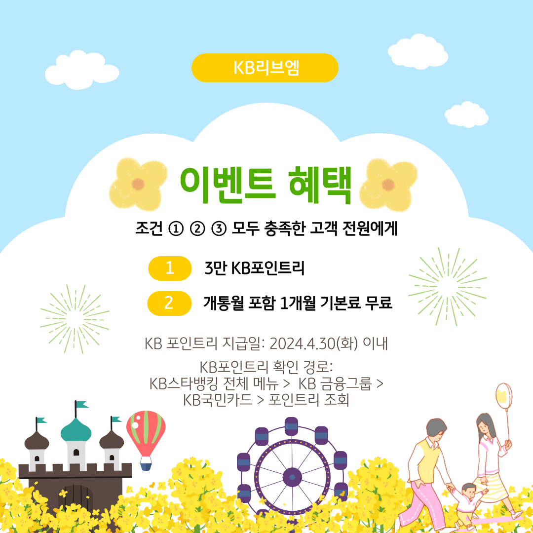 KB리브엠 이벤트 혜택 조건 ① ② ③ 모두 충족한 고객 전원에게 ⓛ 3만 KB포인트리 ② 개통월 포함 1개월 기본료 무료 KB 포인트리 지급일 : 2024.4.30(화) 이내 KB포인트리 확인 경로 : KB스타뱅킹 전체 메뉴 >  KB 금융그룹 > KB국민카드 > 포인트리 조회