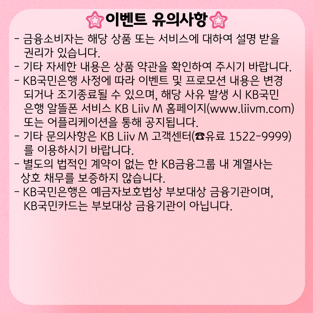이벤트 유의사항 - 금융소비자는 해당 상품 또는 서비스에 대하여 설명 받을 권리가 있습니다. - 기타 자세한 내용은 상품 약관을 확인하여 주시기 바랍니다. - KB국민은행 사정에 따라 이벤트 및 프로모션 내용은 변경되거나 조기종료될 수 있으며, 해당 사유 발생 시 KB국민은행 알뜰폰 서비스 KB Liiv M 홈페이지(www.liivm.com) 또는 어플리케이션을 통해 공지됩니다. - 기타 문의사항은 KB Liiv M 고객센터(☎유료 1522-9999)를 이용하시기 바랍니다. - 별도의 법적인 계약이 없는 한 KB금융그룹 내 계열사는 상호 채무를 보증하지 않습니다. - KB국민은행은 예금자보호법상 부보대상 금융기관이며, KB국민카드는 부보대상 금융기관이 아닙니다.