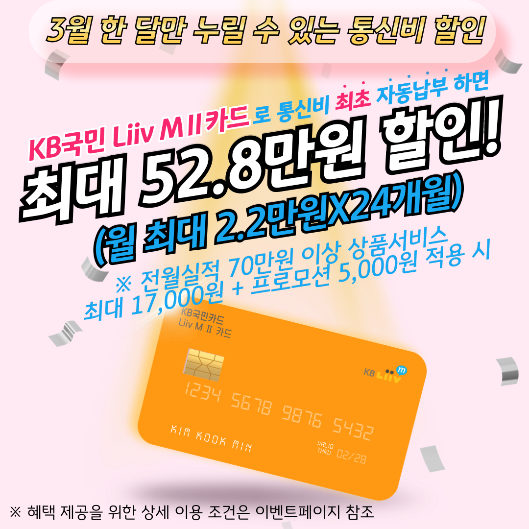 3월 한 달만 누릴 수 있는 통신비 할인 KB국민 Liiv M Ⅱ 카드로 통신비 최초 자동납부 하면 최대 52.8만원 할인! (월 최대 2.2만원X24개월) ※ 전월실적 70만원 이상 상품서비스 최대 17,000원 + 프로모션 5,000원 적용 시 ※ 혜택 제공을 위한 상세 이용 조건은 이벤트페이지 참조