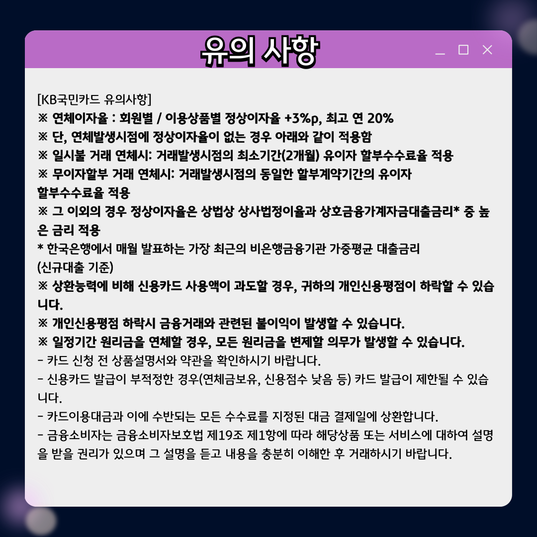 유의 사항 [KB국민카드 유의사항] ※ 연체이자율 : 회원별 / 이용상품별 정상이자율 +3%p, 최고 연 20% ※ 단, 연체발생시점에 정상이자율이 없는 경우 아래와 같이 적용함 ※ 일시불 거래 연체시: 거래발생시점의 최소기간(2개월) 유이자 할부수수료율 적용 ※ 무이자할부 거래 연체시: 거래발생시점의 동일한 할부계약기간의 유이자 할부수수료율 적용 ※ 그 이외의 경우 정상이자율은 상법상 상사법정이율과 상호금융가계자금대출금리* 중 높은 금리 적용 * 한국은행에서 매월 발표하는 가장 최근의 비은행금융기관 가중평균 대출금리 (신규대출 기준) ※ 상환능력에 비해 신용카드 사용액이 과도할 경우, 귀하의 개인신용평점이 하락할 수 있습니다. ※ 개인신용평점 하락시 금융거래와 관련된 불이익이 발생할 수 있습니다. ※ 일정기간 원리금을 연체할 경우, 모든 원리금을 변제할 의무가 발생할 수 있습니다. - 카드 신청 전 상품설명서와 약관을 확인하시기 바랍니다. - 신용카드 발급이 부적정한 경우(연체금보유, 신용점수 낮음 등) 카드 발급이 제한될 수 있습니다. - 카드이용대금과 이에 수반되는 모든 수수료를 지정된 대금 결제일에 상환합니다. - 금융소비자는 금융소비자보호법 제19조 제1항에 따라 해당상품 또는 서비스에 대하여 설명을 받을 권리가 있으며 그 설명을 듣고 내용을 충분히 이해한 후 거래하시기 바랍니다.