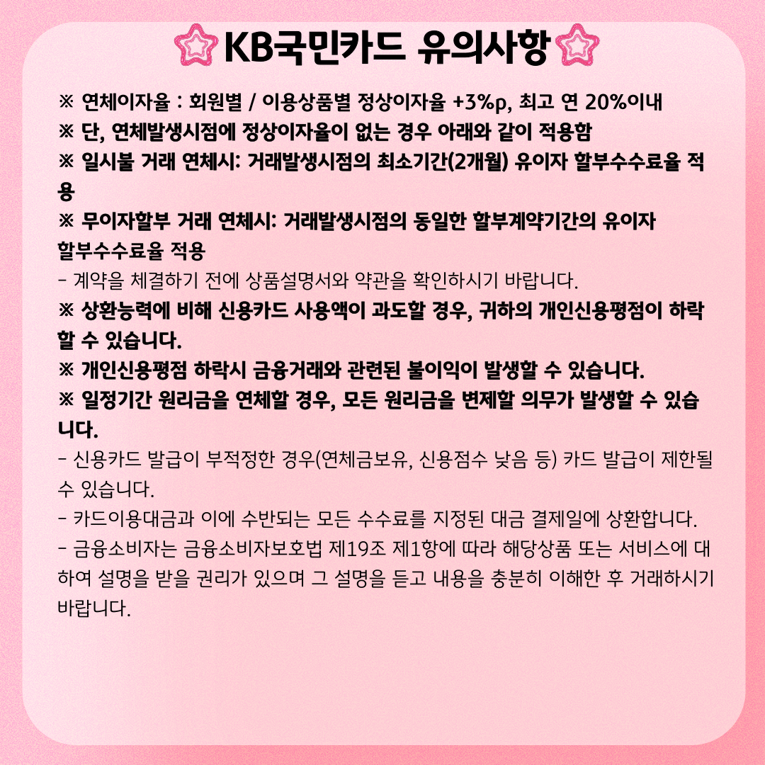 KB국민카드 유의사항 ※ 연체이자율 : 회원별 / 이용상품별 정상이자율 +3%p, 최고 연 20%이내 ※ 단, 연체발생시점에 정상이자율이 없는 경우 아래와 같이 적용함 ※ 일시불 거래 연체시: 거래발생시점의 최소기간(2개월) 유이자 할부수수료율 적용 ※ 무이자할부 거래 연체시: 거래발생시점의 동일한 할부계약기간의 유이자 할부수수료율 적용 - 계약을 체결하기 전에 상품설명서와 약관을 확인하시기 바랍니다. ※ 상환능력에 비해 신용카드 사용액이 과도할 경우, 귀하의 개인신용평점이 하락할 수 있습니다. ※ 개인신용평점 하락시 금융거래와 관련된 불이익이 발생할 수 있습니다. ※ 일정기간 원리금을 연체할 경우, 모든 원리금을 변제할 의무가 발생할 수 있습니다. - 신용카드 발급이 부적정한 경우(연체금보유, 신용점수 낮음 등) 카드 발급이 제한될 수 있습니다. - 카드이용대금과 이에 수반되는 모든 수수료를 지정된 대금 결제일에 상환합니다. - 금융소비자는 금융소비자보호법 제19조 제1항에 따라 해당상품 또는 서비스에 대하여 설명을 받을 권리가 있으며 그 설명을 듣고 내용을 충분히 이해한 후 거래하시기 바랍니다.