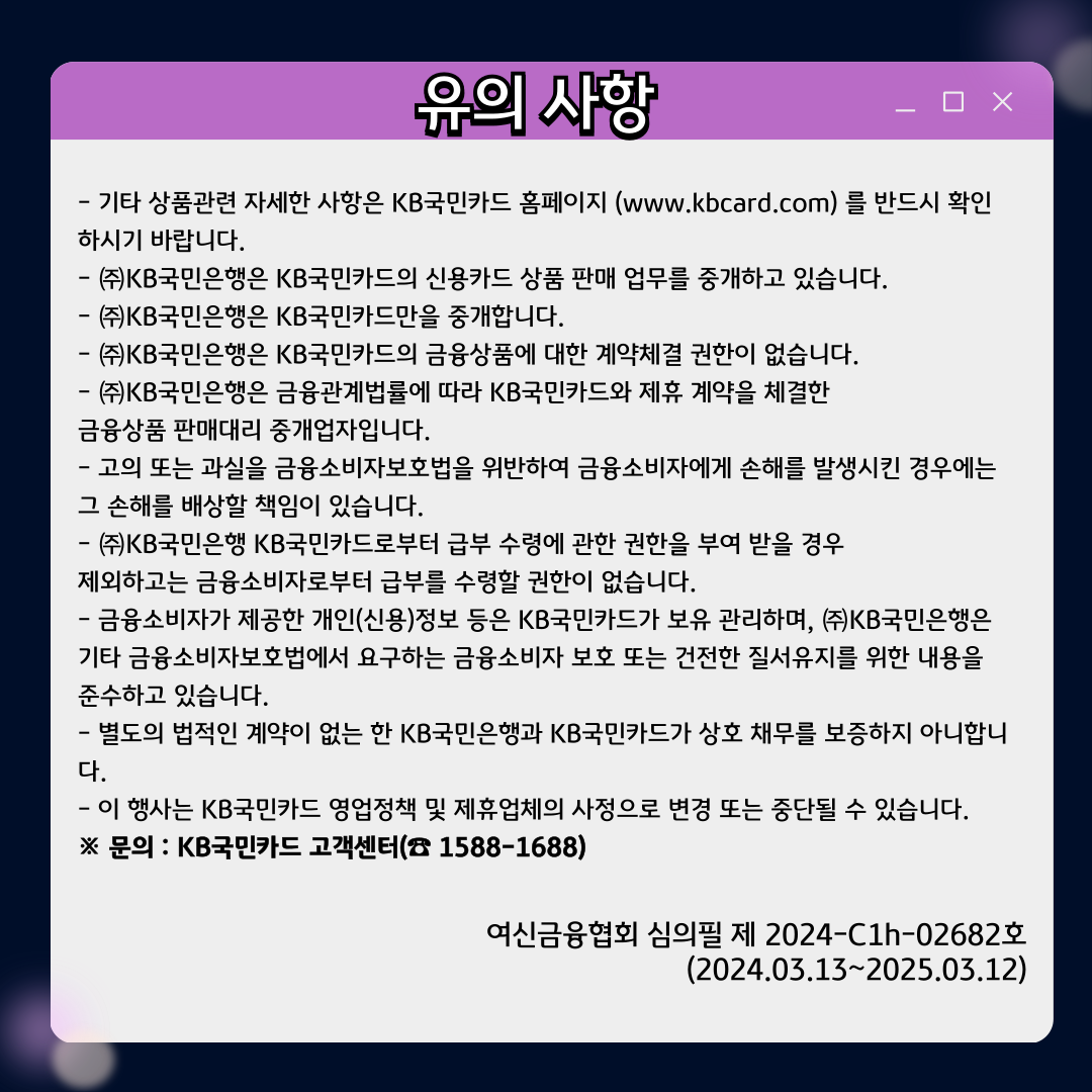 유의 사항 - 기타 상품관련 자세한 사항은 KB국민카드 홈페이지 (www.kbcard.com) 를 반드시 확인하시기 바랍니다. - ㈜KB국민은행은 KB국민카드의 신용카드 상품 판매 업무를 중개하고 있습니다. - ㈜KB국민은행은 KB국민카드만을 중개합니다. - ㈜KB국민은행은 KB국민카드의 금융상품에 대한 계약체결 권한이 없습니다. - ㈜KB국민은행은 금융관계법률에 따라 KB국민카드와 제휴 계약을 체결한 금융상품 판매대리 중개업자입니다. - 고의 또는 과실을 금융소비자보호법을 위반하여 금융소비자에게 손해를 발생시킨 경우에는 그 손해를 배상할 책임이 있습니다. - ㈜KB국민은행 KB국민카드로부터 급부 수령에 관한 권한을 부여 받을 경우 제외하고는 금융소비자로부터 급부를 수령할 권한이 없습니다. - 금융소비자가 제공한 개인(신용)정보 등은 KB국민카드가 보유 관리하며, ㈜KB국민은행은 기타 금융소비자보호법에서 요구하는 금융소비자 보호 또는 건전한 질서유지를 위한 내용을 준수하고 있습니다. - 별도의 법적인 계약이 없는 한 KB국민은행과 KB국민카드가 상호 채무를 보증하지 아니합니다. - 이 행사는 KB국민카드 영업정책 및 제휴업체의 사정으로 변경 또는 중단될 수 있습니다. ※ 문의 : KB국민카드 고객센터(☎ 1588-1688) 여신금융협회 심의필 제 2024-C1h-02682호 (2024.03.13~2025.03.12)