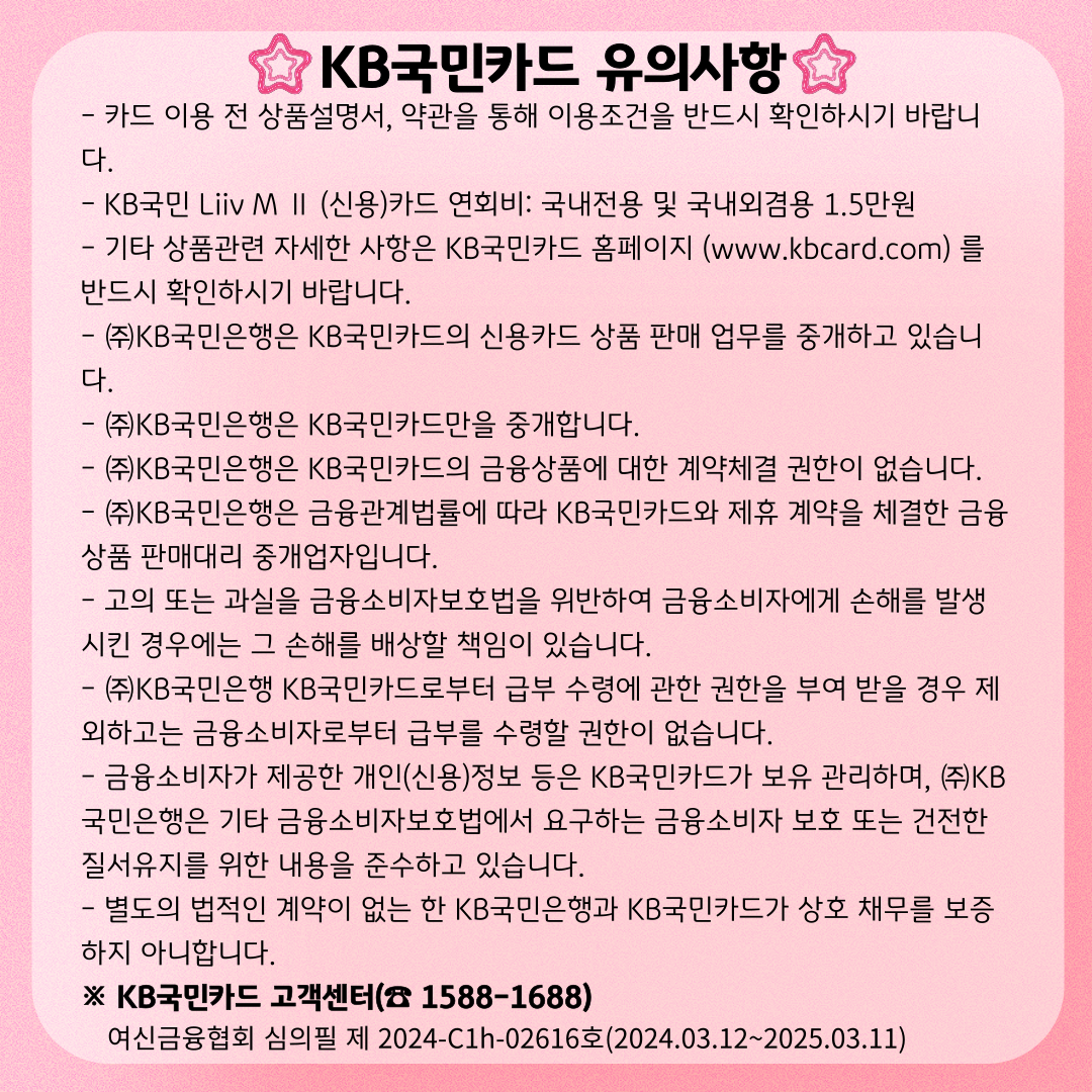 KB국민카드 유의사항 - 카드 이용 전 상품설명서, 약관을 통해 이용조건을 반드시 확인하시기 바랍니다. - KB국민 Liiv M Ⅱ (신용)카드 연회비: 국내전용 및 국내외겸용 1.5만원 - 기타 상품관련 자세한 사항은 KB국민카드 홈페이지 (www.kbcard.com) 를 반드시 확인하시기 바랍니다. - ㈜KB국민은행은 KB국민카드의 신용카드 상품 판매 업무를 중개하고 있습니다. - ㈜KB국민은행은 KB국민카드만을 중개합니다. - ㈜KB국민은행은 KB국민카드의 금융상품에 대한 계약체결 권한이 없습니다. - ㈜KB국민은행은 금융관계법률에 따라 KB국민카드와 제휴 계약을 체결한 금융상품 판매대리 중개업자입니다. - 고의 또는 과실을 금융소비자보호법을 위반하여 금융소비자에게 손해를 발생시킨 경우에는 그 손해를 배상할 책임이 있습니다. - ㈜KB국민은행 KB국민카드로부터 급부 수령에 관한 권한을 부여 받을 경우 제외하고는 금융소비자로부터 급부를 수령할 권한이 없습니다. - 금융소비자가 제공한 개인(신용)정보 등은 KB국민카드가 보유 관리하며, ㈜KB국민은행은 기타 금융소비자보호법에서 요구하는 금융소비자 보호 또는 건전한 질서유지를 위한 내용을 준수하고 있습니다. - 별도의 법적인 계약이 없는 한 KB국민은행과 KB국민카드가 상호 채무를 보증하지 아니합니다. ※ KB국민카드 고객센터(☎ 1588-1688) 여신금융협회 심의필 제 2024-C1h-02616호(2024.03.12~2025.03.11)